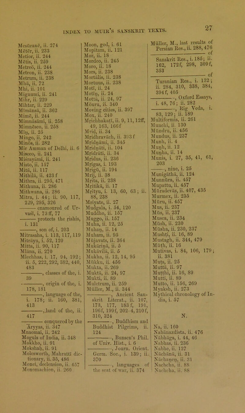 Mcburaue, ii. 27-t Sletor, ii. 233 Metier, ii. 244 Metis, ii. 259 lilctreo, ii. 244 Metron, ii. 238 Metrum, ii. 238 Mhu, ii. 72 Mhi, ii. 101 Jlignumi, ii. 241 Mihr, ii. 229 Mihtar, ii. 229 Mimunsa, ii. 362 Mime, ii. 244 Mimnasurai, ii. 258 Mimnesco, ii. 258 Mlij, ii. 25 Mingo, ii. 242 Minos, iii 282 Mir Amman of Delhi, ii. 6 Miscco, ii. 241 Misrayami, ii. 241 Misto, ii. 157 Mita, ii. 117 Mithila, ii. 423 f Mithra, ii. 295, 471 Mithuna, ii. 286 Mithwana, ii. 286 Mitra, i. 44; ii. 90, 117, 229, 295, 326 enamoured of Ur- vasi, i. 73ff, 77 protects the rishis, i. 131 , son of, i. 203 Mitrasaha, i. 113, 117, 119 Mitrayu, i. 52, 120 Mitta, ii. 90, 117 Mlana, ii. 270 Mlechhas, i. 17, 94, 192; ii. 5, 222,292, 382, 440, 483 , classes of the, i. 39 , origin of the, i. 178, 181 , language of the, i. 178; ii. 160, 381, 413 ,.land of the, ii. 417 —;;;; conqucrcd by the Aryyas, ii. 347 Muaomai, ii. 242 Moguls of ludia, ii. 348 !MoKkho, ii. 91 Mokshah, ii. 91 Molcsworth, MahrattI dic- liouary, ii. 35, 486 Monei, declension, ii. 4.57 iifonomachion, ii. 260 Moon, god, i. 61 Rfopitam, ii. 121 Mor, ii. 18 Mordeo, ii. 245 More, ii. 18 Mors, ii. 238 Mortalis, ii. 238 Mortuus, ii. 238 MotT, ii. 24 Motin, ii. 24 Motta, ii. 24, 97 Mouru, ii. 340 Moving cities, ii. 397 Mox, ii. 240 Mfichhakatl, ii. 9, 11,12ff, 49, 163,166f Mrid, ii. 34 Mridhrarach, ii. 393 f Mridnami, ii. 345 Mridnati, ii. 104 Mridrati, ii. 34 Mridus, ii. 236 Mrigas, i. 193 Myigu, ii. 194 Mrij, ii. 38 Mrita, ii. 238 Mritika, ii. 17 Mrityu, i. 13, 60, 63 ; ii. 88, 238 Mriyate, ii. 27 Mudgala, i. 54, 120 Muddho, ii. 157 Muggo, ii. 157 Muha, ii. 12, 25 Jluhan, ii. 14 Muhara, ii. 95 M ujavats, ii. 364 Mukarina, ii. 5 Mukavila, ii. 5 Mukha, ii. 12, 14, 95 Mukku, ii. 456 JIukta, ii. 269 Mukta, ii. 24, 97 JIukti, ii. 89 Mulctrum, ii. 259 Muller, M., ii. 344 , Ancient San- skrit Literat., ii. 107, 17.3, 177, 183 f, 191, 196f, 199f, 202-4,210f, 310, 324 - ■—, Buddhism and Buddhist Pilgrims, ii. 124 , Bunsen’s Phil. of TJniv. Hist., i. 6 , Journ. Orient. Germ. Soc., i. 139; ii. 370 , languages of the scat of war, ii. 374 Miiller, M., last results of Persian Res., ii. 288,476 of Sanskrit Res., i. 185; ii. 162, 172f, 298, 309f, 353 - of Turanian Res., i. 132 ; ii. 284, 310, 338, 384, 394 f, 405 , Oxford Essays, i. 48, 76; ii. 282 , Rig Veda, i. 83, 129; ii. 189 Multiformis, ii. 261 Munchi, ii 130 Mtindru, ii. 456 Mundus, ii. 237 Munh, ii. 4 Munh, ii. 12 Munha, ii. 14 Munis, i. 27, 35, 41, 61, 203 , nine, i. 25 Munigatha, ii. 124 Munnura, ii. 457 Mupattu, ii. 457 Muradevas, ii. 407, 435 Murmex, ii. 235 Mum, ii. 457 Mus, ii. 237 Mus, ii. 237 Musca, ii. 234 Mush, ii. 230 Musha, ii. 230, 237 Mushti, ii. 16, 89 Mustagh, ii. 344, 479 Moth, ii. 16 Mufkvas, i. 84, 106, 179; ii. 381 Jfuts, ii. 25 Mutts, ii. 97 Mutthi, ii. 16, 89 Mutti, ii. 89 Mutto, ii. 156, 269 Myaksh, ii. 273 Mythical chronology of In- dia, i. 57 N. Na, ii. 160 Nabanazdista, ii. 476 Nahhaga, i. 44, 40 Nahhas, ii. 236 Nabhc, ii. 127 Hachana, ii. 31 Nachanen, ii. 31 Nncheiia, ii. 88 Naclu'ha, ii. 88