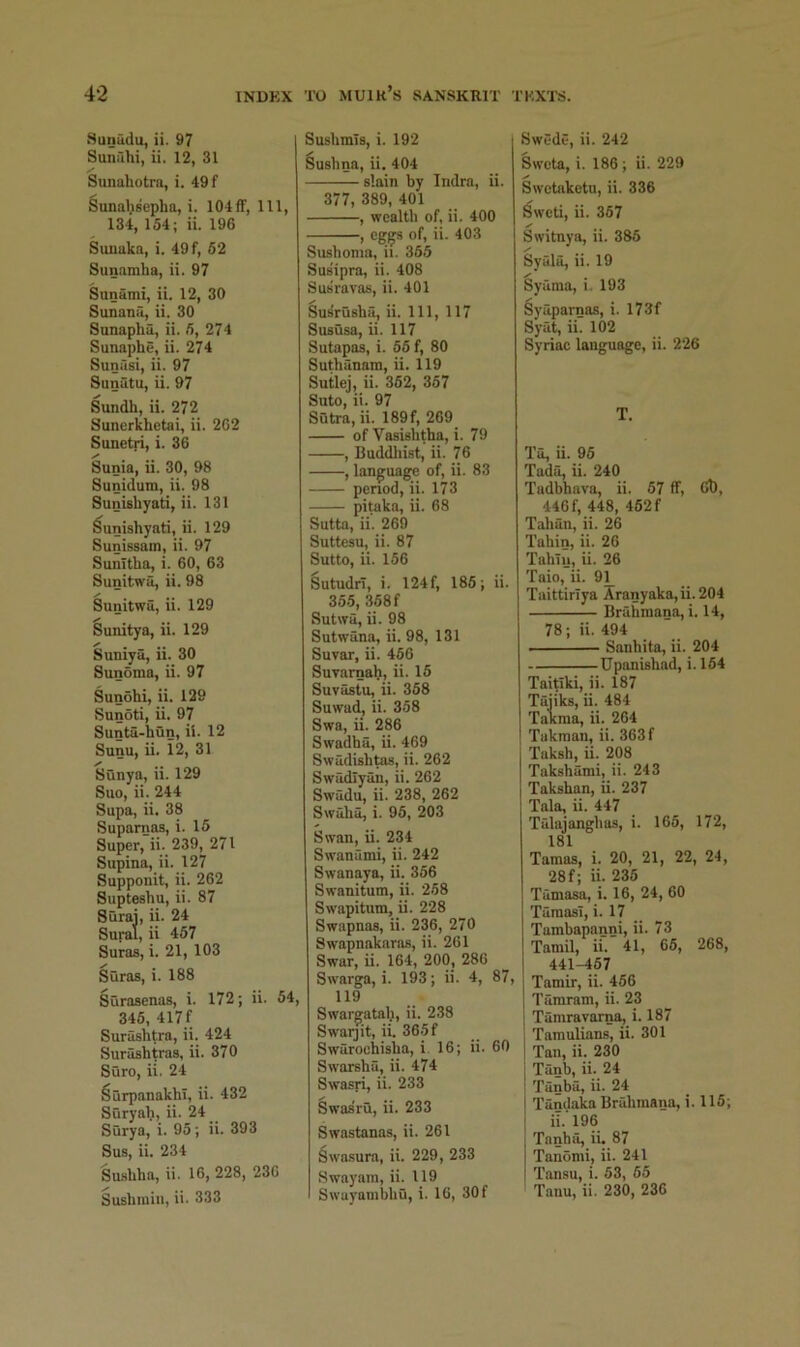 Sunitdu, ii. 97 Sunuhi, ii. 12, 31 Sunahotrn, i. 49f Sunahsepha, i. 104ff, 111, 134, 154; ii. 196 Suuaka, i. 49 f, 52 Sunamba, ii. 97 Sunami, ii. 12, 30 Sunanu, ii. 30 Snnaphu, ii. 5, 274 Sunaphe, ii. 274 Sunusi, ii. 97 Sunutu, ii. 97 Sundh, ii. 272 Sunerkhctai, ii. 262 Sunetri, i. 36 Sunia, ii. 30, 98 Sunidum, ii. 98 Sunisbyati, ii. 131 Sunisbyati, li. 129 Sunissam, ii. 97 Sunitba, i. 60, 63 Sunitwii, ii. 98 Sunitwu, ii. 129 Sunitya, ii. 129 Suniya, ii. 30 Sunoma, ii. 97 Sunohi, ii. 129 Sunoti, ii. 97 Sunta-bun, ii. 12 Sunu, ii. 12, 31 Sunya, ii. 129 Suo, ii. 244 Supa, ii. 38 Suparnas, i. 15 Super, ii. 239, 271 Supina, ii. 127 Supponit, ii. 262 Supteshu, ii. 87 Surai, ii. 24 Sural, ii 457 Suras, i. 21, 103 Suras, i. 188 Surasenas, i. 172; ii. 54, 345, 417 f Surasbtra, ii. 424 Surashtras, ii. 370 Sure, ii. 24 ^urpanakbi, ii. 432 Suryab, ii- 24 Surya, i. 95; ii. 393 Sus, ii. 234 Su.sbba, ii. 16, 228, 236 Susbmiii, ii. 333 Susbmis, i. 192 Susbna, u. 404 slain by Indra, ii. 377, 389, 401 , wealth of, ii. 400 , of, ii. 403 Susboma, ii. 355 Sus'ipra, ii. 408 Susravas, ii. 401 Su^rusba, ii. Ill, 117 Sususa, ii. 117 Sutapas, i. 55 f, 80 Sutbanam, ii. 119 Sutlej, ii. 352, 357 Suto, ii. 97 Sutra, ii. 189f, 269 of Vasisbtba, i. 79 , Buddliist, ii. 76 , language of, ii. 83 period, ii. 173 piteka, ii. 68 Sutta, ii. 269 Suttesu, ii. 87 Sutto, ii. 156 Sutudri, i. 124f, 185; ii. 35.5, 358 f Sutwa, ii. 98 Sutwan^ ii. 98, 131 Suvar, ii. 456 SuTarnah, ii. 15 Suvastu, ii. 358 Suwad, ii. 358 Swa, ii. 286 Swadba, ii. 469 Swadisb^, ii. 262 Swadlyan, ii. 262 Swadu, ii. 238, 262 Swaba, i. 95, 203 Swan, ii. 234 Swanumi, ii. 242 Swanaya, ii. 356 Swanitum, ii. 258 Swapitum, ii. 228 Swapnas, ii. 236, 270 Swapnakaras, ii. 261 Swar, ii. 164, 200, 280 Swarga, i. 193; ii. 4, 87, 119 Swargatab, ii. 238 Swarjit, ii. 36.5f Swaroehisba, i. 16; ii. 60 Swarsbu, ii. 474 Swasri, ii. 233 Swasru, ii. 233 Swastanas, ii. 261 Swa.sura, ii. 229, 233 Swayam, ii. U9 Swayambbu, i. 10, 30 f Swede, ii. 242 Sweta, i. 186 ; ii. 229 Swetaketu, ii. 336 Sweti, ii. 357 Switnya, ii. 385 Syula, ii. 19 Syaraa, i. 193 Syaparnas, i. 173f Syat, ii. 102 Syriac language, ii. 226 T. Ta, ii. 95 Tads, ii. 240 Tadbbava, ii. 57 ff, 60, 446 f, 448, 462 f Taban, ii. 26 Tabin, ii. 26 Tabiij, ii. 26 Taio, ii. 91_ Taittiriya Aranyaka, ii. 204 BrSbmana, i. 14, 78; ii. 494 Sanbita, ii. 204 Upanishad, i. 164 Taitiki, ii. 187 Tajiks, ii. 484 Takraa, ii. 264 Tukman, ii. 363f Taksb, ii. 208 Taksbami, ii. 243 Taksban, ii. 237 Tala, ii. 447 Tslajangbas, i. 166, 172, 181 Tamas, i. 20, 21, 22, 24, 28 f; ii. 236 Tamasa, i. 16, 24, 60 TaraasT, i. 17 Tambapanni, ii. 73 Tamil, ii. 41, 66, 268, 441-467 Tamir, ii. 456 Tamrarn, ii. 23 Tamravarna, i. 187 Tamulians, ii. 301 Tan, ii. 230 Tanb, ii. 24 Tanba, ii. 24 Tandaka Brabmana, i. 115; ii. 196 Tanba, ii. 87 Tanomi, ii. 241 Tansu, i. 53, 65 Tanu, ii. 230, 236