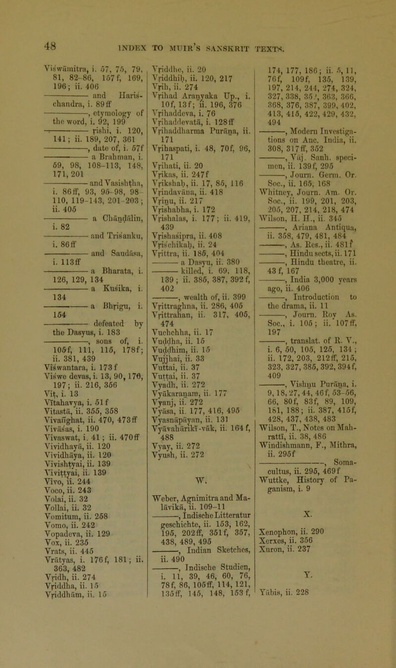 Viswuinitra, i. .07, 7-0, 79, 81, 82-86, 167 f, 169, 196; ii. 406 and llaris- chandra, i. 891f , otymology of the word, i. 92, 199 l-ishi, i. 120, U1; ii. 189, 207, 361 , date of, i. 67f a Brahman, i. 69, 98, 108-113, 148, 171, 201 and Vasishtha, i. 86ff, 93, 96-98, 98 no, 119-143, 201-203; ii. 405 a Chundillin, i. 82 and Tris'anku, i. 86 ff and Saudasa, i. 113ff a Bharata, i. 126, 129, 134 a Kusika, i. 134 — a Bhyigu, i. 164 defeated by the Dasyus, i. 183 , sons of, i. 105f, 111, 116, 178f; ii. 381, 439 Viswantara, i. 173 f Viswe devas, i. 13, 90, 176, 197; ii. 216, 366 Vit, i. 13 VTtahavya, i. 61 f Vitasta, ii. 356, 368 VivaiTghat, ii. 470, 473ff Vivasas, i. 190 Vivaswat, i. 41; ii. 470ff Vividhaya, ii. 120 Vividhaya, ii. 120 Vivish^ai, ii. 139 Vivittyai, ii. 139 Vivo, li. 244 Voco, ii. 243 Volai, ii. 32 Vollai, ii. 32 Vomitum, ii. 268 Vomo, ii. 242 Vopadeva, ii. 129 Vox, ii. 236 Vrats, ii. 446 Vratyas, i. I76f, 181; ii. 363, 482 Vridh, ii. 274 Vyiddha, ii. 16 Vyiddham, ii. 16 Vyiddlie, ii. 20 Vyiddhih, ii. 120, 217 Vyih, ii. 274 Vyihad Aranyaka Up., i. lOf, 13f; u. 196, 376 Vyihaddeva, i. 76 Vyihaddevata, i. 128 If Vyihaddliarma Purana, ii. 171 Vyihaspati, i. 48, 70f, 96, 171 Vyihati, ii. 20 Vyikas, ii. 247f Vyikshal.i, ii. 17, 86, 116 Vyindavana, ii. 418 Vyinu, ii. 217 Vyishabha, i. 172 Vyishalas, i. 177; ii. 419, 439 Vyishasipra, ii. 408 Vyisehikalj, ii. 24 Vyittra, ii. 186, 404 — a Da.syu, ii. 380 killed, i. 69, 118, 139 ; ii. 386, 387, 392 f, 402 , wealth of, ii. 399 Vyittraghna, ii. 286, 406 Vrittrahan, ii. 317, 406, 474 Vuchchha, ii. 17 Vuddha, ii. 16 Vudclhim, ii. 16 Vujjiiai, ii. 33 Vuttai, ii. 37 Vuttai, ii. 37 Vyailh, ii. 272 Vyakaranani, ii. 177 Vyanj, ii. 272 Vyasa, ii. 177, 416, 496 Vyasnapayan, ii. 131 VyavabankT-vak, ii. 164 f, 488 Vyay, ii. 272 Vyush, ii. 272 W, Weber, Agnimitra and Ma- la^-ika, li. 109-11 , IndischeLitteratur geschichte, ii. 163, 162, 196, 202ff, 361 f, 357, 438, 489, 496 , Indian Sketches, ii. 490 , Indische Studien, i. 11, 39, 46, 60, 76, 78f, 86, lOoff, 114, 121, 135ff, 145, 148, 153 f. . 174, 177, 186; ii. 6, 11, 76f, 109f, 135, 139, 197, 214, 244, 274, 324, 327, 338, 35.', 363, 366, 368, 376, 387, 399, 402, 413, 416, 422, 429, 432, 494 , Modem Investiga- tions on Anc. India, ii. 308, 317ff, 352 , Vaj. Sanb. speci- men, ii. i39f, 295 , Joum. Genn. Or. Soc., ii. 165, 168 Whitney, Journ. Am. Or. Soc., ii. 199, 201, 203, ! 20.5, 207, 214, 218, 474 Wilson, H. II., ii. 346 , Ariana Antiqua, ii. 358, 479, 481, 484 , As. Kes., ii. 481 f , Hindu sects, ii. 171 , Hindu theatre, ii. 43 f, 167 , India 3,000 years ago, ii. 406 , Introduction to the drama, ii. 11 , Joum. Rov As. Soc., i. 106; ii.’l07ff, 197 , translat. of R. V., i. 6, 60, 105, 126, 134 ; ii. 172, 203, 212ff, 215, 323, 327, .386, 392, 394 f, 409 , Vishnu Purana, i. 9,18,27,44, 46f, 53'-.56, 66, 80f, 83f, 89, 109, 161, 188; ii. 387, 416f, 428, 437, 438, 483 Wilson, T., Notes onMah- ratti, ii. 38, 486 Windishmann, F., Mithra, ii. 295 f , Soma- cultus, ii. 296, 469 f Wuttke, History of Pa- ganism, i. 9 X. Xenophon, ii. 290 Xerxes, ii. 356 Xuron, ii. 237 T. Y.lbis, ii. 228