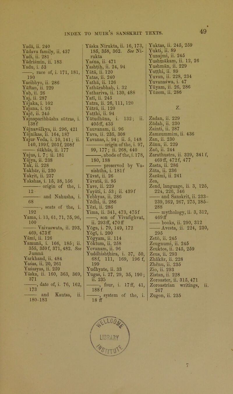 Yada, ii. 240 Yadava family, ii. 437 Y'adi, ii. 281 Yadrismin, ii. 183 Yadu, i. 53 , race of, i. 171, 181, 190 Yaeibhyo, ii. 286 Yaftaii, ii. 229 Yah, ii. 26 Yaj, ii. 287 Yajaka, i. 102 Yajana, i. 93 Yaje, ii. 245 Yajnaparibhasha sutras, i. 138f Yajnayalkya, ii. 296, 421 Yajnikas, li. 164, 187 Yajur Veda, i. 10, 141; ii. 140,199f, 203f, 208f s'akhas, ii. 177 Yajus, i. 7; ii. 181 Yaiya, ii. 238 Yak, ii. 228 Yakbar, ii. 230 Yakrit, ii. 237 Yaksbas, i. 16, 38,166 origin of the, i. 12 and Nahusha, i. 68 , scats of the, i. 192 Yama, i. 13, 61, 71, 76,96, 100 Vaivaswata, ii. 293, 469, 473ff Yami, ii. 126 Yamuna, i. 166, 186; ii. 366, 369 f, 371,482. See Jumna Yarkhand, ii. 484 Yasaa, ii. 20, 261 Yasasyas, ii. 259 Yaska, ii. 160, 363, 369, 371 , date of, i. 76, 162, 173 and Kautsa, ii. 180-183 ' Yaska Nimkta, ii. 16,173, 186, 368, 362. See Ni- rukta Yasna, ii. 471 Yashtih, ii. 24, 94 Yata, ii. 120 Yatas, ii. 240 Yatha, ii. 126 i Yatharabhah, i. 32 i Yathariva, ii. 130, 488 ' Yatl, ii. 245 Yatra, ii. 26, 111, 120 Yatra, ii. 120 Yatthi, ii. 94 Yatudhana, i. 132; ii. 406ff, 436 Yauvanam, ii. 96 Yava, i). 235, 308 Yavanas, i. 94; ii. 5, 148 origin of the, i. 97, 99, 177; ii. 268, 440 , abode of the, i. 178, 180, 188 preserved by Va- sishtha, i. 181 f Yavat, ii. 26 Yavatk, ii. 96 Yave, ii. 229 Yayati, i. 63; ii. 439 f Yebhyas, ii. 286 Yedhi, ii. 286 Yezi, ii. 286 Yima, ii. 341, 473, 475f , son of Vivaiighvat, ii. 293 ff, 470 ff Yoga, i. 79, 149, 172 Yogi, i. 200 Yogyam, ii. 114 Yoktum, ii. 268 Yovanam, ii. 96 Yuddhishthira, i. 37, 60, 68f, 111, 169, 196 f, 199 Yudhyate, ii. 33 Yugas, i. 27, 29, 36, 190; ii. 235 , four, i. 17 ff, 41, 188 f , system of the, i. 18 ff Yuktas, ii. 246, 269 Yukti, ii. 89 Yunajmi, ii. 246 Yushmakam, ii. 12, 26 Yushman, ii. 229 Yutthi, ii. 89 Y’'uvan, ii. 228, 234 Yuvanas’wa, i. 47 Yuyam, ii. 26, 286 Yuzem, ii. 286 Z. Zadan, ii. 229 Zadah, ii. 230 Zainti, ii. 287 Zamzummim, ii. 436 Zan, ii. 230 Zanu, ii. 229 Zao, ii. 244 Zarathustra, ii. 329, 341 f, 469ff, 472f, 477 Zasta, ii. 286 Zata, ii. 236 Zazami, ii. 241 Zea, Zend, language, ii. 3, 126, 224, 226, 346 and Sanskrit, ii. 233- 239, 262, 267, 275, 286- 288 mythology, ii. 3, 312, 469 flf books, ii. 290, 312 Avesta, ii. 224, 230, 295 Zeto, ii. 245 Zeugnumi, ii. 246 Zeuktos, ii. 246, 269 Zeus, ii. 293 ZhSkSr, ii. 228 Zh^nu, ii. 236 Zio, ii. 293 Zistan, ii. 228 Zoroaster, ii. 315, 471 Zoroastrian writings, ii. 267 Zugon, ii. 236