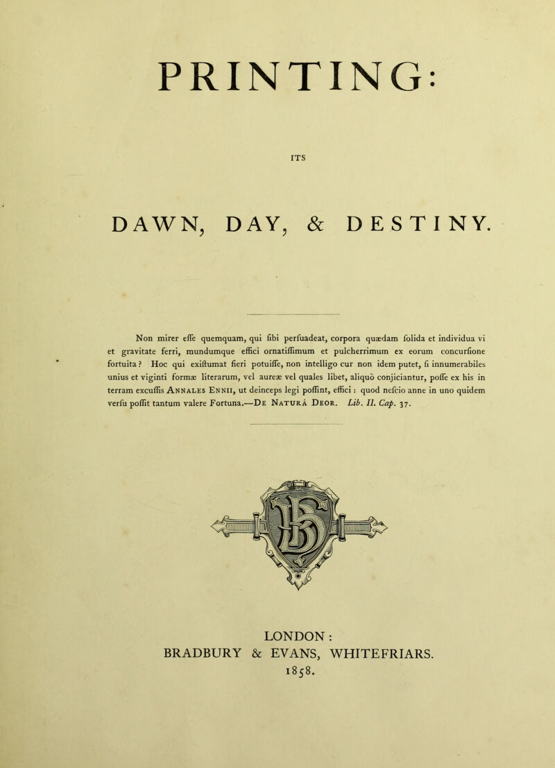 ITS DAWN, DAY, & DESTINY. Non mircr efle quemquam, qui fibi perfuadeat, corpora quaedam folida et individua vi et gravitate ferri, mundumque effici ornatiffimum et pulcherrimum ex eorum concurfione fortuita ? Hoc qui exiftumat fieri potuiffe, non intelligo cur non idem putet, fi innumerabiles unius et viginti formae literarum, vel aureae vel quales libet, aliquo conjiciantur, poffe ex his in terram excuffis Annales Ennii, ut deinceps legi poffint, effici: quod nefcio anne in uno quidem verfu poffit tantum valere Fortuna.—De Natura Deor. Lib. II. Cap. 37. LONDON: BRADBURY & EVANS, WHITEFRIARS. 1858.