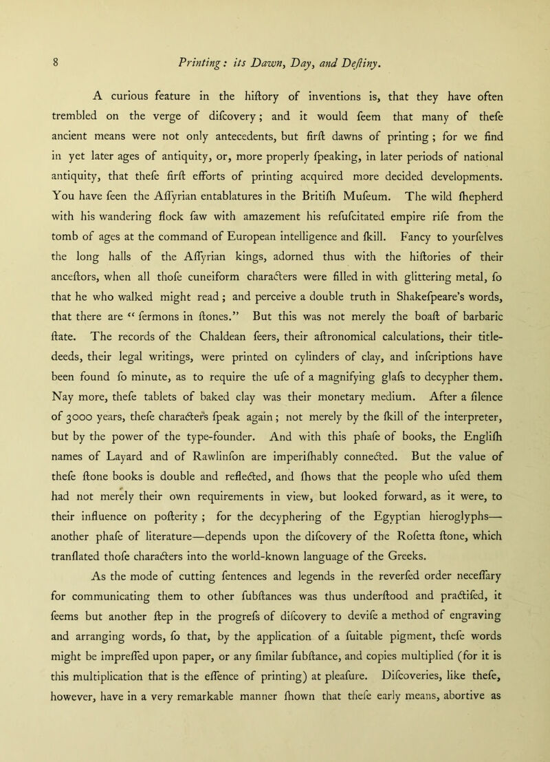 A curious feature in the hiftory of inventions is, that they have often trembled on the verge of difcovery; and it would feem that many of thefe ancient means were not only antecedents, but firft dawns of printing ; for we find in yet later ages of antiquity, or, more properly fpeaking, in later periods of national antiquity, that thefe firft efforts of printing acquired more decided developments. You have feen the Aflyrian entablatures in the Britifh Mufeum. The wild fhepherd with his wandering flock faw with amazement his refufcitated empire rife from the tomb of ages at the command of European intelligence and fkill. Fancy to yourfelves the long halls of the Aflyrian kings, adorned thus with the hiftories of their anceftors, when all thofe cuneiform characters were filled in with glittering metal, fo that he who walked might read ; and perceive a double truth in Shakefpeare’s words, that there are “ fermons in ftones.” But this was not merely the boaft of barbaric ftate. The records of the Chaldean feers, their aftronomical calculations, their title- deeds, their legal writings, were printed on cylinders of clay, and infcriptions have been found fo minute, as to require the ufe of a magnifying glafs to decypher them. Nay more, thefe tablets of baked clay was their monetary medium. After a filence of 3000 years, thefe characters fpeak again; not merely by the fkill of the interpreter, but by the power of the type-founder. And with this phafe of books, the Englifh names of Layard and of Rawlinfon are imperifhably connected. But the value of thefe ftone books is double and reflected, and fhows that the people who ufed them »* had not merely their own requirements in view, but looked forward, as it were, to their influence on pofterity ; for the decyphering of the Egyptian hieroglyphs— another phafe of literature—depends upon the difcovery of the Rofetta ftone, which tranflated thofe characters into the world-known language of the Greeks. As the mode of cutting fentences and legends in the reverfed order neceflary for communicating them to other fubftances was thus underftood and practifed, it feems but another ftep in the progrefs of difcovery to devife a method of engraving and arranging words, fo that, by the application of a fuitable pigment, thefe words might be imprefled upon paper, or any fimilar fubftance, and copies multiplied (for it is this multiplication that is the eflence of printing) at pleafure. Difcoveries, like thefe, however, have in a very remarkable manner fhown that thele early means, abortive as