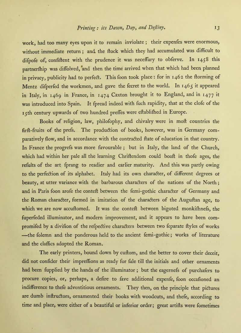 work, had too many eyes upon it to remain inviolate ; their expenfes were enormous, without immediate return; and the dock which they had accumulated was difficult to difpofe of, confident with the prudence it was neceffary to obferve. In 1458 this partnerffiip was diffolved, and then the time arrived when that which had been planned in privacy, publicity had to perfect. This foon took place : for in 1462 the dorming of Mentz difperfed the workmen, and gave the fecret to the world. In 1465 it appeared in Italy, in 1469 in France, in 1474 Caxton brought it to England, and in 1477 it was introduced into Spain. It fpread indeed with fuch rapidity, that at the clofe of the 15 th century upwards of two hundred preffies were edablidied in Europe. Books of religion, law, philofophy, and chivalry were in mod countries the fird-fruits of the prefs. The production of books, however, was in Germany com- paratively dow, and in accordance with the contracted date of education in that country. In France the progrefs was more favourable ; but in Italy, the land of the Church, which had within her pale all the learning Chridendom could boad in thofe ages, the refults of the art fprang to readier and earlier maturity. And this was partly owing to the perfection of its alphabet. Italy had its own character, of different degrees ot beauty, at utter variance with the barbarous characters of the nations of the North; and in Paris foon arofe the conted between the femi-gothic character of Germany and the Roman character, formed in imitation of the characters of the Augudan age, to which we are now accudomed. It was the conted between bigoted monkifhnefs, the fuperfeded illuminator, and modern improvement, and it appears to have been com- promifed by a dividon of the refpective characters between two feparate dyles of works —the folemn and the ponderous held to the ancient femi-gothic; works of literature and the claffics adopted the Roman. The early printers, bound down by cudom, and the better to cover their deceit, did not condder their impreffions as ready for fale till the initials and other ornaments had been fupplied by the hands of the illuminator ; but the eagernefs of purchafers to procure copies, or, perhaps, a dedre to fave additional expenfe, foon occadoned an indifference to thefe adventitious ornaments. They then, on the principle that pictures are dumb indrudors, ornamented their books with woodcuts, and thefe, according to time and place, were either of a beautiful or inferior order; great artids were fometimes