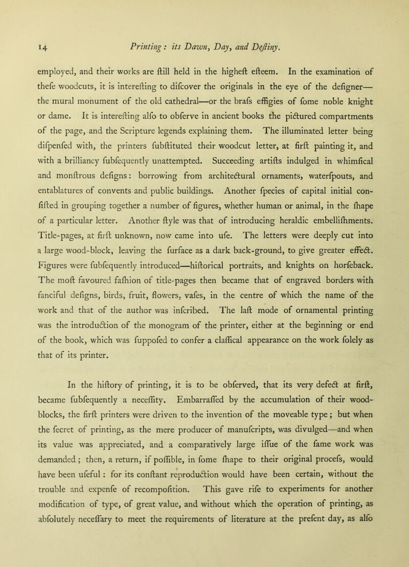 employed, and their works are ftill held in the higheft efteem. In the examination of thefe woodcuts, it is interefting to difcover the originals in the eye of the defigner— the mural monument of the old cathedral—or the brafs effigies of fome noble knight or dame. It is interefting alfo to obferve in ancient books the pictured compartments of the page, and the Scripture legends explaining them. The illuminated letter being difpenfed with, the printers fubftituted their woodcut letter, at firft painting it, and with a brilliancy fubfequently unattempted. Succeeding artifts indulged in whimfical and monftrous defigns: borrowing from architectural ornaments, waterfpouts, and entablatures of convents and public buildings. Another fpecies of capital initial con- fided in grouping together a number of figures, whether human or animal, in the fhape of a particular letter. Another ftyle was that of introducing heraldic embelliffiments. Title-pages, at firft unknown, now came into ufe. The letters were deeply cut into a large wood-block, leaving the furface as a dark back-ground, to give greater effeCl. Figures were fubfequently introduced—hiftorical portraits, and knights on horfeback. The moft favoured fafhion of title-pages then became that of engraved borders with fanciful defigns, birds, fruit, flowers, vafes, in the centre of which the name of the work and that of the author was infcribed. The laft mode of ornamental printing was the introduction of the monogram of the printer, either at the beginning or end of the book, which was fuppofed to confer a claffical appearance on the work folely as that of its printer. In the hiftory of printing, it is to be obferved, that its very defeCt at firft, became fubfequently a neceffity. Embarrafled by the accumulation of their wood- blocks, the firft printers were driven to the invention of the moveable type; but when the fecret of printing, as the mere producer of manufcripts, was divulged—and when its value was appreciated, and a comparatively large iflue of the fame work was demanded ; then, a return, if poffible, in fome fhape to their original procefs, would have been ufeful : for its conftant reproduction would have been certain, without the trouble and expenfe of recompofition. This gave rife to experiments for another modification of type, of great value, and without which the operation of printing, as abfolutely neceflary to meet the requirements of literature at the prefent day, as alfo