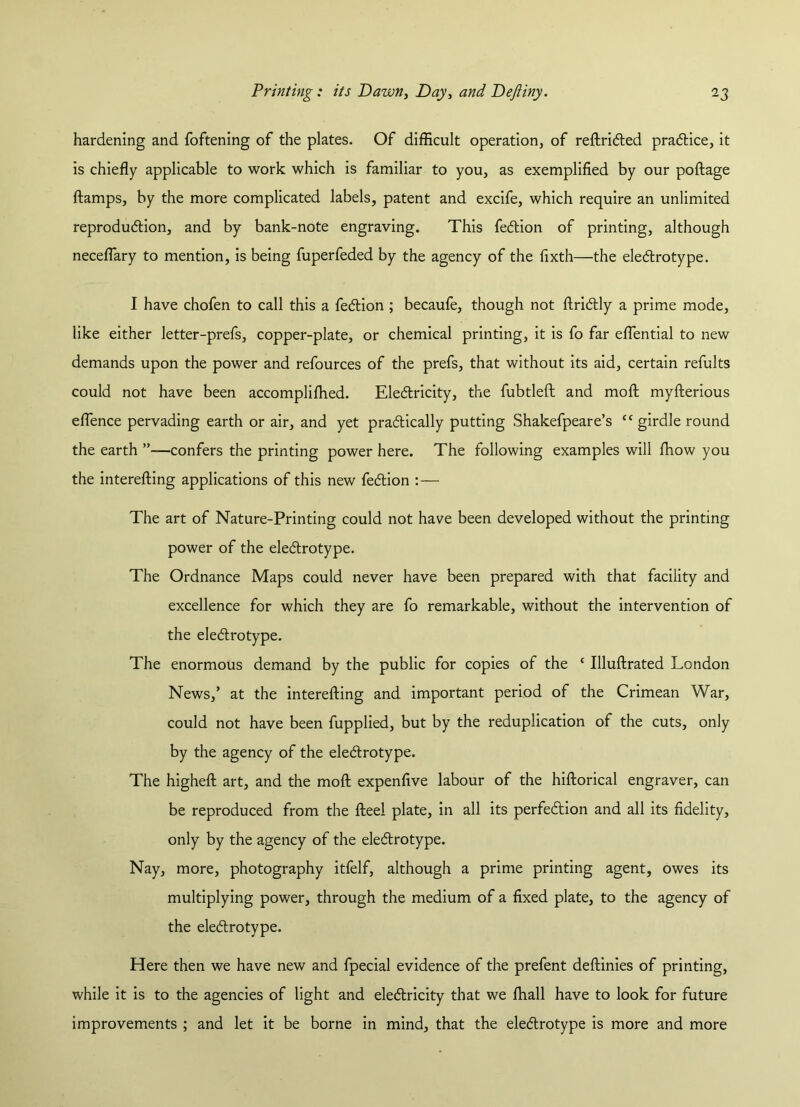 hardening and foftening of the plates. Of difficult operation, of reftricted practice, it is chiefly applicable to work which is familiar to you, as exemplified by our poftage (lamps, by the more complicated labels, patent and excife, which require an unlimited reproduction, and by bank-note engraving. This fedtion of printing, although neceflary to mention, is being fuperfeded by the agency of the fixth—the electrotype. I have chofen to call this a fedtion ; becaufe, though not ftridtly a prime mode, like either letter-prefs, copper-plate, or chemical printing, it is fo far eflential to new demands upon the power and refources of the prefs, that without its aid, certain refults could not have been accompliffied. Electricity, the fubtleft and mod myfterious eflence pervading earth or air, and yet practically putting Shakefpeare’s cc girdle round the earth ”—confers the printing power here. The following examples will (how you the interefting applications of this new fedtion :— The art of Nature-Printing could not have been developed without the printing power of the electrotype. The Ordnance Maps could never have been prepared with that facility and excellence for which they are fo remarkable, without the intervention of the electrotype. The enormous demand by the public for copies of the c Uluftrated London News,’ at the interefting and important period of the Crimean War, could not have been fupplied, but by the reduplication of the cuts, only by the agency of the electrotype. The higheft art, and the moft expenfive labour of the hiftorical engraver, can be reproduced from the fteei plate, in all its perfection and all its fidelity, only by the agency of the electrotype. Nay, more, photography itfelf, although a prime printing agent, owes its multiplying power, through the medium of a fixed plate, to the agency of the electrotype. Here then we have new and fpecial evidence of the prefent deftinies of printing, while it is to the agencies of light and electricity that we (hall have to look for future improvements ; and let it be borne in mind, that the electrotype is more and more