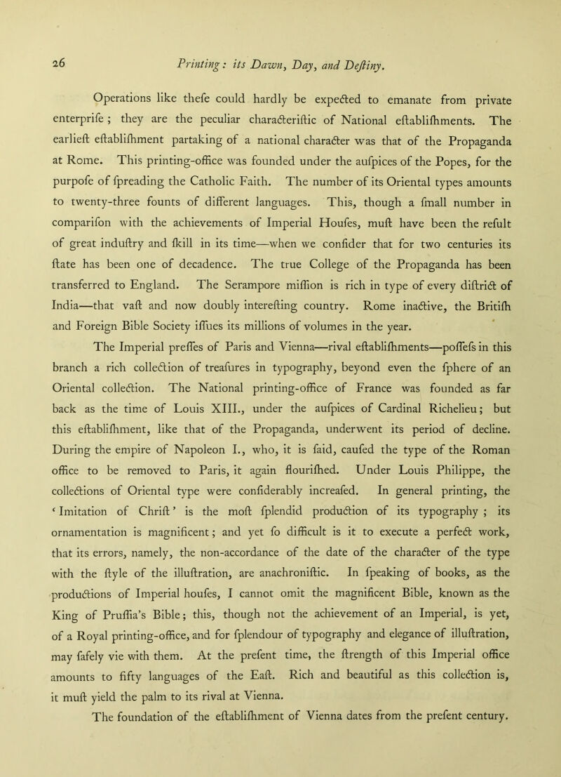 Operations like thefe could hardly be expected to emanate from private enterprife ; they are the peculiar charaderiftic of National eftablifhments. The earlieft eftablifhment partaking of a national character was that of the Propaganda at Rome. This printing-office was founded under the aufpices of the Popes, for the purpofe of fpreading the Catholic Faith. The number of its Oriental types amounts to twenty-three founts of different languages. This, though a fmall number in comparifon with the achievements of Imperial Houfes, muff have been the refult of great induftry and fkill in its time—when we confider that for two centuries its date has been one of decadence. The true College of the Propaganda has been transferred to England. The Serampore miffion is rich in type of every diftrid of India—that vaft and now doubly interefting country. Rome inadive, the Britifh and Foreign Bible Society iffues its millions of volumes in the year. The Imperial preffes of Paris and Vienna—rival eftablilhments—poffefs in this branch a rich colledion of treafures in typography, beyond even the fphere of an Oriental colledion. The National printing-office of France was founded as far back as the time of Louis XIII., under the aufpices of Cardinal Richelieu; but this eftablifhment, like that of the Propaganda, underwent its period of decline. During the empire of Napoleon I., who, it is faid, caufed the type of the Roman office to be removed to Paris, it again flourifhed. Under Louis Philippe, the colledions of Oriental type were confiderably increafed. In general printing, the ‘ Imitation of Chrift ’ is the mod fplendid produdion of its typography ; its ornamentation is magnificent; and yet fo difficult is it to execute a perfed work, that its errors, namely, the non-accordance of the date of the charader of the type with the ftyle of the illuftration, are anachroniftic. In fpeaking of books, as the produdions of Imperial houfes, I cannot omit the magnificent Bible, known as the King of Pruffia’s Bible; this, though not the achievement of an Imperial, is yet, of a Royal printing-office, and for fplendour of typography and elegance of illuftration, may fafely vie with them. At the prefent time, the ftrength of this Imperial office amounts to fifty languages of the Eaft. Rich and beautiful as this colledion is, it muft yield the palm to its rival at Vienna. The foundation of the eftablifhment of Vienna dates from the prefent century.