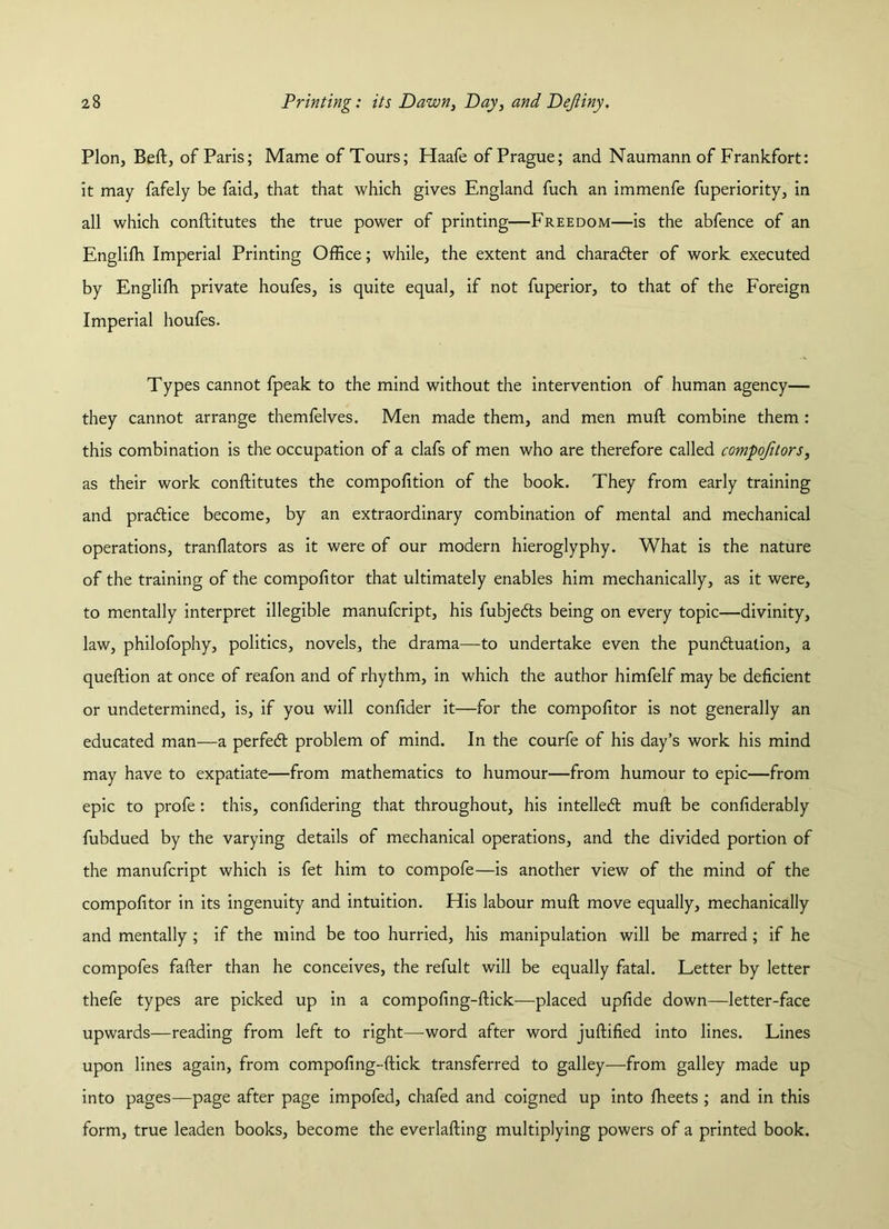 Plon, Beft, of Paris; Mame of Tours; Haafe of Prague; and Naumann of Frankfort: it may fafely be faid, that that which gives England fuch an immenfe fuperiority, in all which conftitutes the true power of printing—Freedom—is the abfence of an Englifti Imperial Printing Office; while, the extent and character of work executed by Engliffi private houfes, is quite equal, if not fuperior, to that of the Foreign Imperial houfes. Types cannot fpeak to the mind without the intervention of human agency— they cannot arrange themfelves. Men made them, and men muft combine them : this combination is the occupation of a clafs of men who are therefore called compojitors, as their work conftitutes the compofition of the book. They from early training and pradlice become, by an extraordinary combination of mental and mechanical operations, tranflators as it were of our modern hieroglyphy. What is the nature of the training of the compofitor that ultimately enables him mechanically, as it were, to mentally interpret illegible manufcript, his fubjedts being on every topic—divinity, law, philofophy, politics, novels, the drama—to undertake even the pundtualion, a queftion at once of reafon and of rhythm, in which the author himfelf may be deficient or undetermined, is, if you will confider it—for the compofitor is not generally an educated man—a perfedt problem of mind. In the courfe of his day’s work his mind may have to expatiate—from mathematics to humour—from humour to epic—from epic to profe: this, confidering that throughout, his intelledl muft be confiderably fubdued by the varying details of mechanical operations, and the divided portion of the manufcript which is fet him to compofe—is another view of the mind of the compofitor in its ingenuity and intuition. His labour muft move equally, mechanically and mentally ; if the mind be too hurried, his manipulation will be marred ; if he compofes fafter than he conceives, the refult will be equally fatal. Letter by letter thefe types are picked up in a compofing-ftick—placed upfide down—letter-face upwards—reading from left to right—word after word juftified into lines. Lines upon lines again, from compofing-ftick transferred to galley—from galley made up into pages—page after page impofed, chafed and coigned up into fheets ; and in this form, true leaden books, become the everlafting multiplying powers of a printed book.