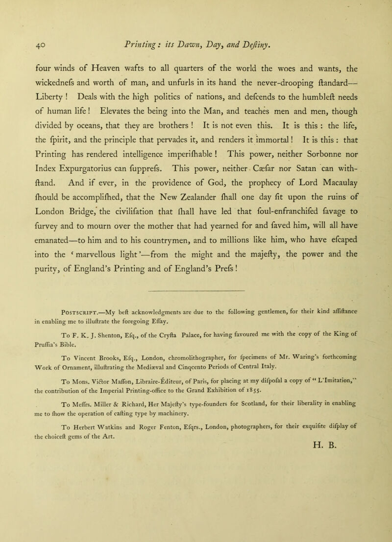 four winds of Heaven wafts to all quarters of the world the woes and wants, the wickednefs and worth of man, and unfurls in its hand the never-drooping ftandard— Liberty ! Deals with the high politics of nations, and defcends to the humbled: needs of human life! Elevates the being into the Man, and teaches men and men, though divided by oceans, that they are brothers ! It is not even this. It is this : the life, the fpirit, and the principle that pervades it, and renders it immortal! It is this : that Printing has rendered intelligence imperifliable ! This power, neither Sorbonne nor Index Expurgatorius can fupprefs. This power, neither Caefar nor Satan can with- ftand. And if ever, in the providence of God, the prophecy of Lord Macaulay fhould be accomplifhed, that the New Zealander fhall one day fit upon the ruins of London Bridge, the civilifation that fhall have led that foul-enfranchifed favage to furvey and to mourn over the mother that had yearned for and faved him, will all have emanated—to him and to his countrymen, and to millions like him, who have efcaped into the c marvellous light ’—from the might and the majefty, the power and the purity, of England’s Printing and of England’s Prefs ! Postscript.—My beft acknowledgments are due to the following gentlemen, for their kind affiftance in enabling me to illuftrate the foregoing Elfay. To F. K. J. Shenton, Efq., of the Cryfta Palace, for having favoured me with the copy of the King of Pruffia’s Bible. To Vincent Brooks, Efq., London, chromolithographer, for fpecimens of Mr. Waring’s forthcoming Work of Ornament, illuftrating the Mediaeval and Cinqcento Periods of Central Italy. To Mons. Viftor Malfon, Libraire-Editeur, of Paris, for placing at my difpofal a copy of “ L Imitation, the contribution of the Imperial Printing-office to the Grand Exhibition of 1855. To Meffrs. Miller & Richard, Her Majefty’s type-founders for Scotland, for their liberality in enabling me to (how the operation of calling type by machinery. To Herbert Watkins and Roger Fenton, Efqrs., London, photographers, for their exquifite difplay of the choiceft gems of the Art. H. B.