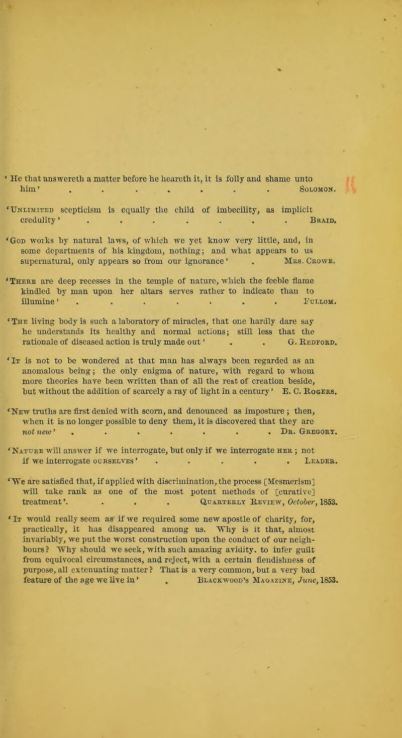 • He that answereili a matter before he hearcth it, it is foliy aud shame unto him’ . . ..... iSoLOMOjt. ‘Umlimiied scepticism is equally tlie child of imbecility, as ImitUcIt credulity ’....... Braid. ‘God woiks by natural laws, of which we yet know very little, and, in some departments of his kingdom, nothing; and what appears to us supernatural, only appears so from our Ignorance’ . Mas. Caowa. ‘There arc deep recesses in the temple of nature, which the feeble flame kindled by man upon her altars serves rather to indicate thmi to illumine ’ . . . . . . . 1'ci.lou. ‘The living body is such a lal)oratory of miracles, that one hardly dare say he understands its healthy and normal actions; still less that the rationale of diseased action is truly made out ’ . . O. Uedford. ‘It Is not to be wondered at that man has always been regarded as an anomalous being; the only enigma of nature, with regard to whom more theories have been written than of all the rest of creation beside, but without the addition of scarcely a ray of light in a century ’ E. C. Kogsrs. ‘New truths are first denied with scorn, and denounced as imposture ; then, when it is no longer possible to deny them, it is discovered that they are not new ’....... Dr. Greoort. ‘Nature will answer if we intciTOgate, but only if we interrogate her ; not if we interrogate 00 HSELVES ’ ..... Leader. ‘ Vi’e are satisfied that, if applied with discrimination, the process [Mesmerism] will take rank as one of the most potent methods of [curative] treatment ’. . . . Quarterlt Review, October, 1S53. ‘ It would really seem a» if we required some new apostle of charity, for, practically, it has disappeared among us. Why is it that, almost invariably, we put the worst construction upon the conduct of our neigh- bours? Why should we seek, with such amazing avidity, to infer guilt from equivocal circumstances, and reject, with a certain fiendisbness of purpose, all extenuating matter? Tlmt is a very common, but a very bad feature of the age we live in ’ , Blackwood’s MsoAruiE, June, 1853.