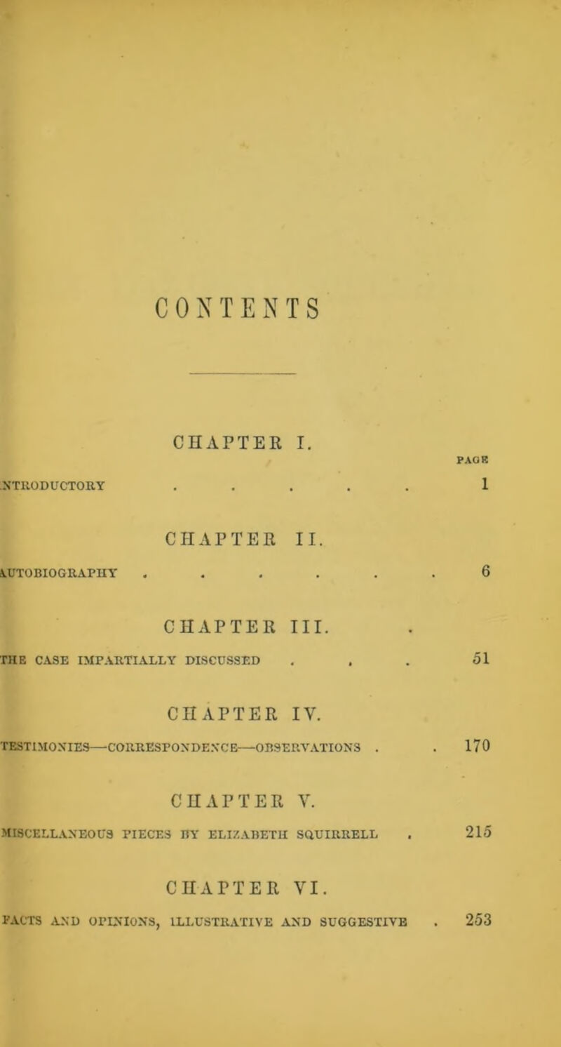 CONTENTS CHAPTER I. PAOR NTUODUCTOB.Y . , , . . 1 CHAPTER II. AUTOBIOGRAPHY ...... 6 CHAPTER III. THE CASE IMPARTIALLY DISCUSSED . . . 51 CHAPTER IV. TESTIMONIES—CORRESPONDE.VCE—OBSERV.VTIONS . . 170 CHAPTER V. MISCELLANEOUS PIECES BY ELIZABETH SHUIRRELL . 215 CHAPTER VI. PACTS AND OPINIONS, ILLUSTRATIVE AND SUGGESTIVE 253