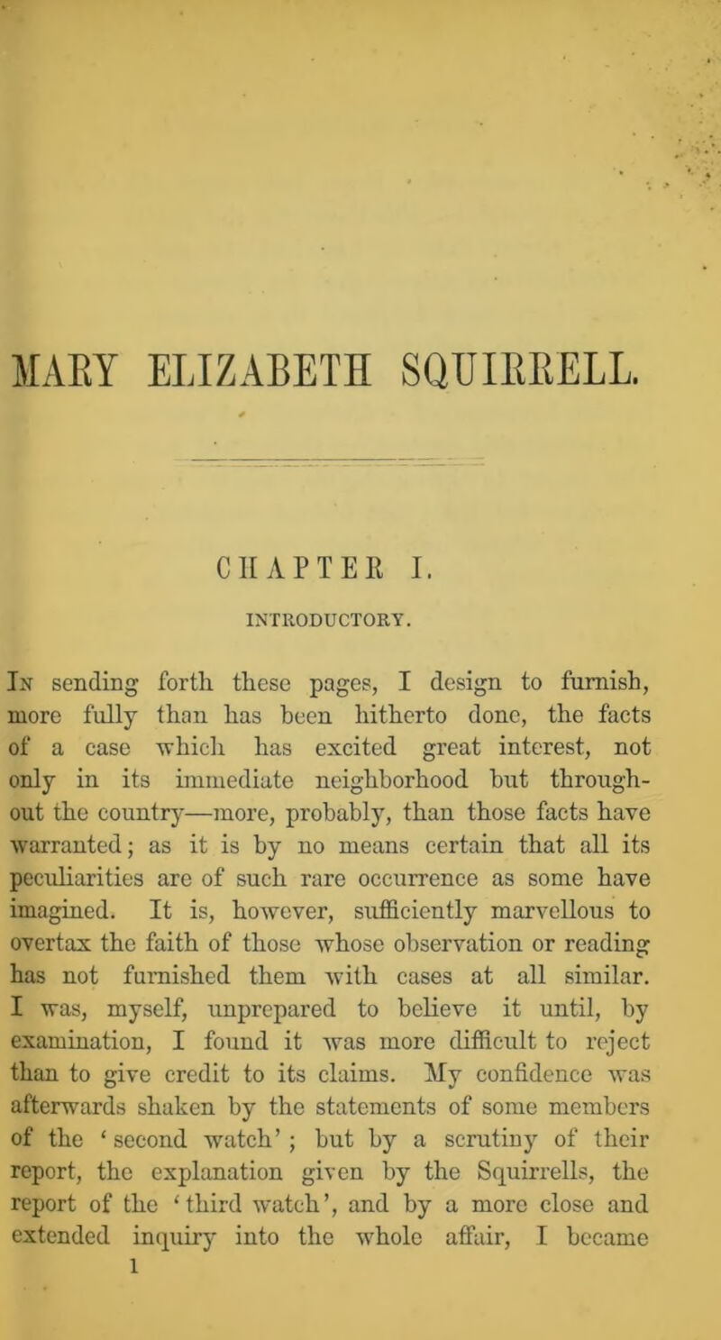 MARY ELIZABETH SQUIRRELL. CHAPTER I. INTRODUCTORY. In sending forth these pages, I design to furnish, more fully than has been hitherto done, the facts of a case 'whicli has excited great interest, not only in its immediate neighborhood but through- out the country—more, probably, than those facts have warranted; as it is by no means eertain that all its peculiarities are of such rare occurrence as some have imagined. It is, however, sufficiently marvellous to overtax the faith of those whose observation or reading has not furnished them with cases at all similar. I was, myself, unprepared to bchevo it until, by examination, I found it was more difficult to reject than to give credit to its claims. My confidence was afterwards shaken by the statements of some members of the ‘ second watch’ ; but by a scrutiny of their report, the explanation given by the Squirrells, the report of the ‘third watch’, and by a more close and extended inquiry into the whole affair, I became