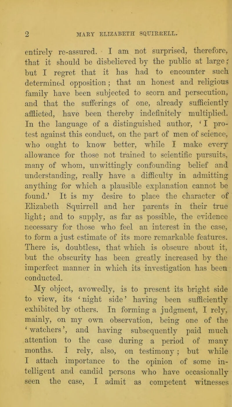 entirely rc-assnred. I am not surprised, therefore, that it should be disbelieved by the public at large but I regret that it has had to encounter such determined opposition; that an honest and religious family have been subjected to scorn and persecution, and that the sufferings of one, already sufficiently afflicted, have been thereby indefinitely multiplied. In the language of a distinguished author, ‘ I pro- test against this conduct, on the part of men of science, who ought to know better, while I make every allowance for those not trained to scientific pursuits, many of whom, unwittingly confounding belief and understanding, really have a difficulty in admitting anything for which a plausible explanation cannot be found.’ It is my desire to place the character of Elizabeth Squirrell and her parents in their true light; and to supply, as far as possible, the evidence necessary for those who feel an interest in the case, to form a just estimate of its more remarkable features. There is, doubtless, that which is obscure about it, but the obscurity has been greatly increased by the imperfect manner in which its investigation has been conducted. My object, avowedly, is to present its bright side to view, its ‘ night side ’ having been sufficiently exhibited by others. In forming a judgment, I rety, mainly, on my own observation, being one of the ‘ watchers ’, and having subsequently paid much attention to the case during a period of many months. I rely, also, on testimony; but while I attach importance to the opinion of some in- telligent and candid persons who have occasionally seen the case, I admit as competent witnesses