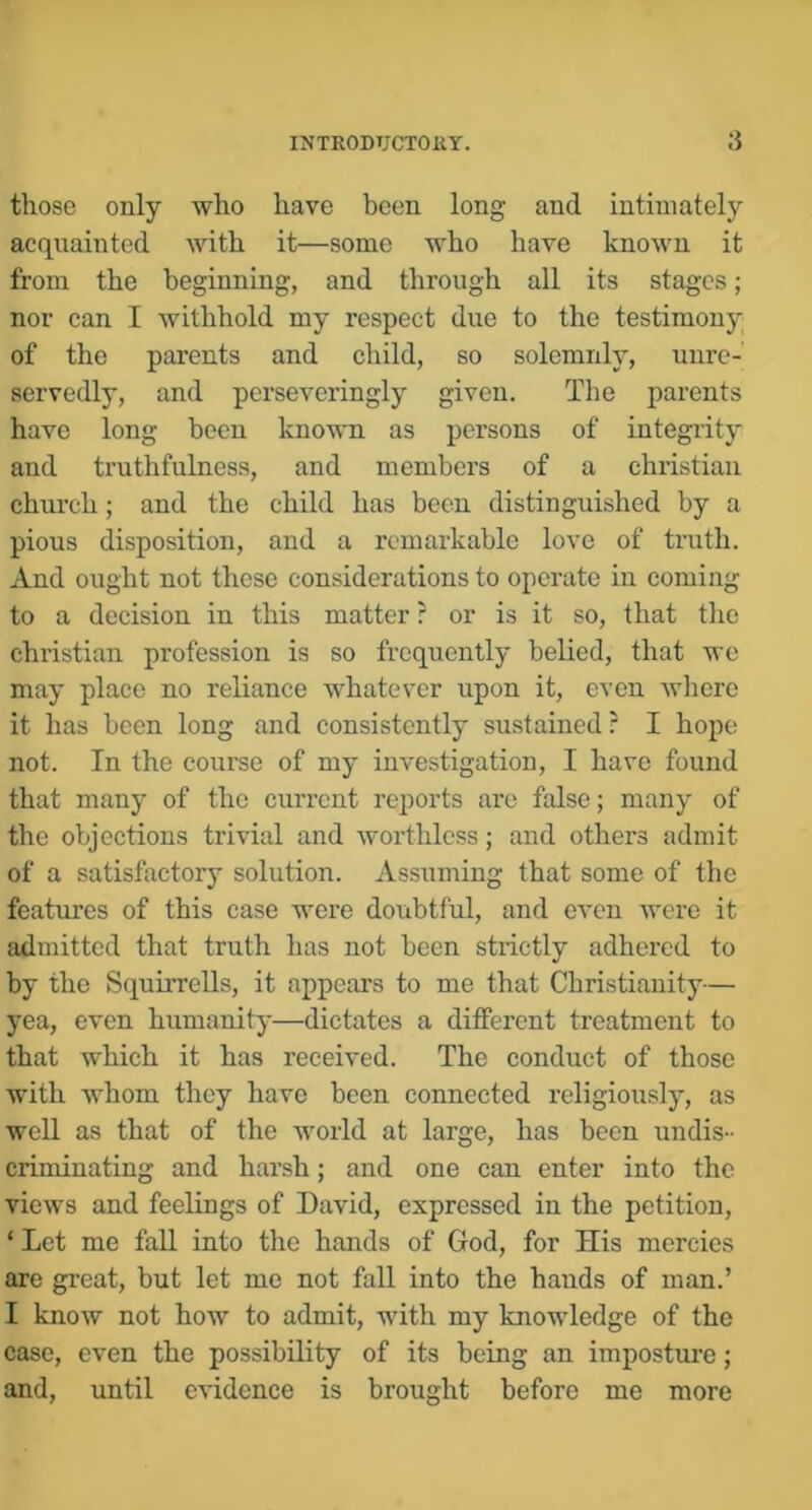 INTRODTJCTOliT. those only who have been long and intimately acqvxainted with it—some who have known it from the beginning, and through all its stages; nor can I withhold my respect due to the testimony of the parents and child, so solemnly, unre- servedly, and perseveringly given. The parents have long been known as persons of integi’ity and truthfulness, and members of a Christian church; and the child has been distinguished by a pious disposition, and a remarkable love of truth. And ought not these considerations to operate in coming to a decision in this matter ? or is it so, that the Christian profession is so frequently belied, that we may place no reliance whatever upon it, even where it has been long and consistently sustained? I hope not. In the course of my investigation, I have found that many of the current reports are false; many of tlie objections trivial and worthless; and others admit of a satisfactory solution. Assuming that some of the features of this case were doubtful, and even were it admitted that truth has not been strictly adhered to by the Squirrells, it appears to me that Christianity— yea, even humanity—dictates a different treatment to that which it has received. The conduct of those with whom they have been connected religiously, as well as that of the world at large, has been undis- criminating and harsh; and one can enter into the views and feelings of David, expressed in the petition, ‘ Let me fall into the hands of God, for His mercies are great, but let me not fall into the bauds of man,’ I know not how to admit, with my knowledge of the case, even the possibility of its being an imposture; and, until evidence is brought before me more