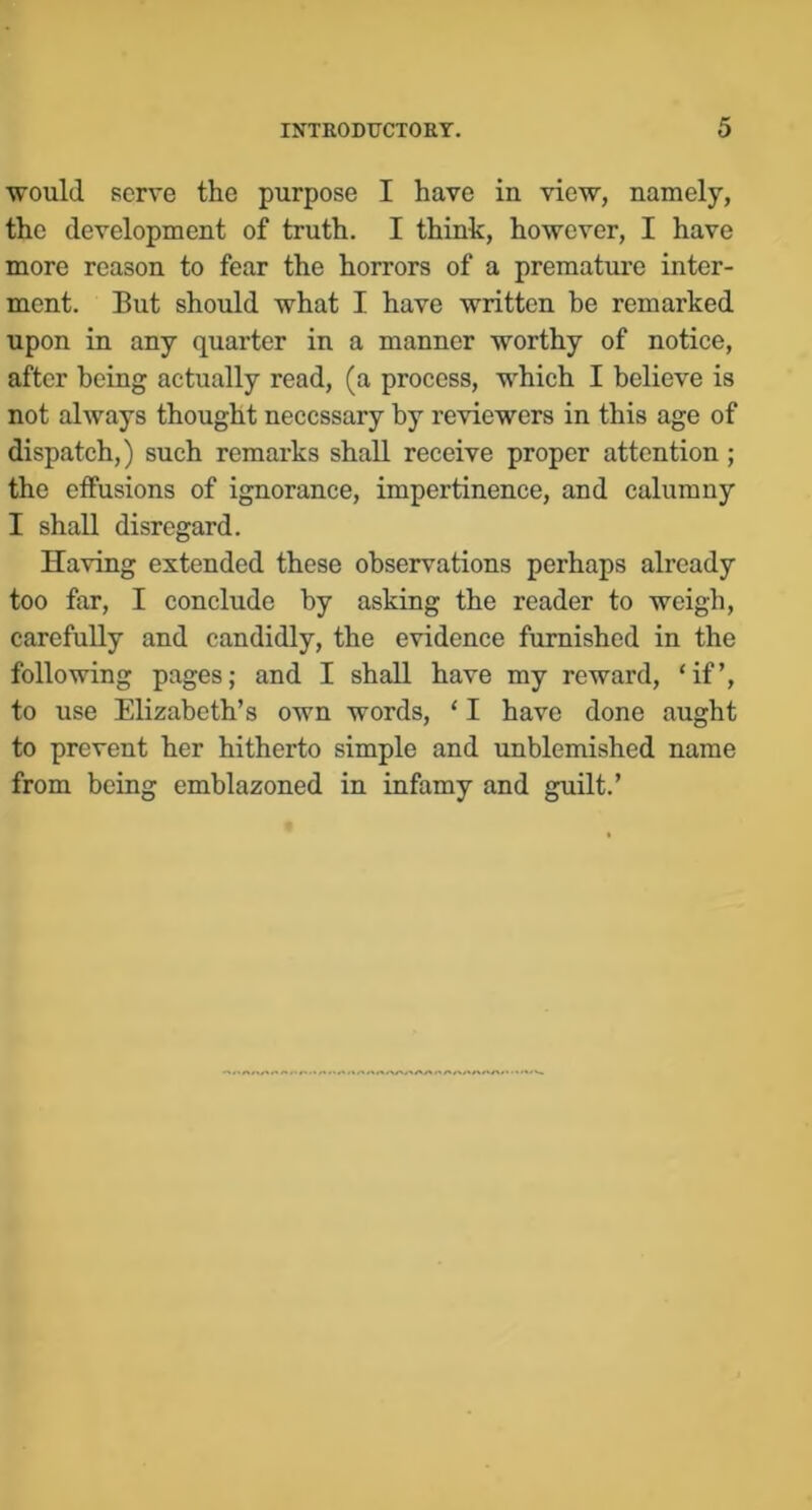 would serve the purpose I have in view, namely, the development of truth. I think, however, I have more reason to fear the horrors of a prematui’e inter- ment. But should what I have written be remarked upon in any quarter in a manner worthy of notice, after being actually read, (a process, which I believe is not always thought necessary by reviewers in this age of dispatch,) such remarks shall receive proper attention; the effusions of ignorance, impertinence, and calumny I shall disregard. Having extended these observations perhaps already too far, I conclude by asking the reader to weigh, carefully and candidly, the evidence furnished in the following pages; and I shall have my reward, ‘if’, to use Elizabeth’s own words, ‘ I have done aught to prevent her hitherto simple and unblemished name from being emblazoned in infamy and guilt.’