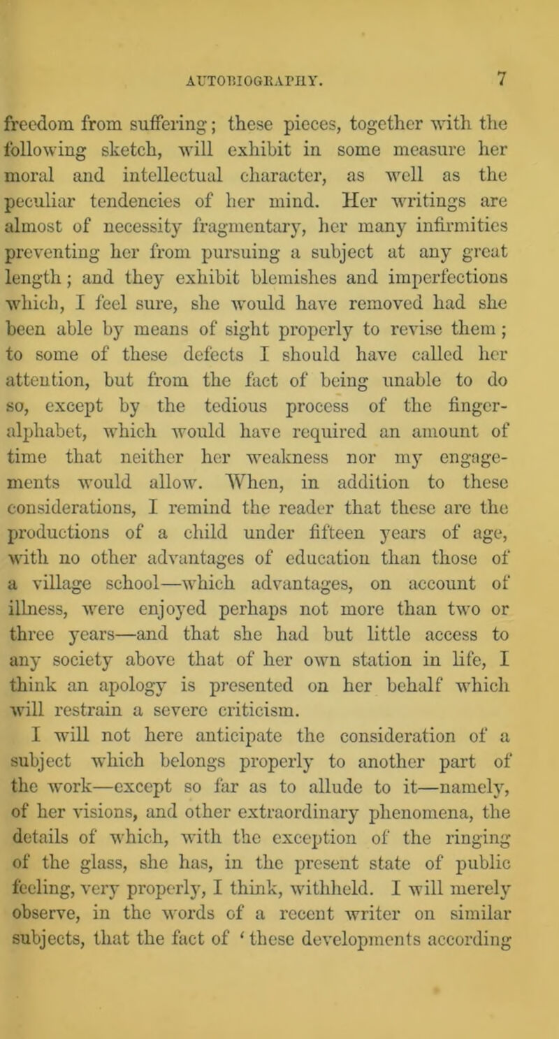freedom from suffering; these pieces, together with tlie following sketch, will exhibit in some measure her moral and intellectual character, as well as the peculiar tendencies of her mind. Her writings are almost of necessity fragmentary, her many infirmities preventing her from pursuing a subject at any great length; and they exhibit blemishes and imperfections which, I feel sure, she would have removed had she been able by means of sight properly to revise them; to some of these defects I should have called her attention, but from the fact of being unable to do so, except by the tedious process of the finger- alphabet, which would have required an amount of time that neither her weakness nor my engage- ments would allow. When, in addition to these considerations, I remind the reader that these are the productions of a child under fifteen years of age, with no other advantages of education than those of a village school—which advantages, on account of ilhmss, were enjoyed perhaps not more than two or three years—and that she had but little access to any society above that of her own station in life, I think an apology is presented on her behalf which will restrain a severe criticism. I will not here anticipate the consideration of a subject which belongs properly to another part of the work—except so far as to allude to it—namely, of her visions, and other extraordinary phenomena, the details of which, with the exception of the ringing of the glass, she has, in the present state of public feeling, very properly, I think, withheld. I will merely observe, in the words of a recent writer on similar subjects, that the fact of ‘these developments according