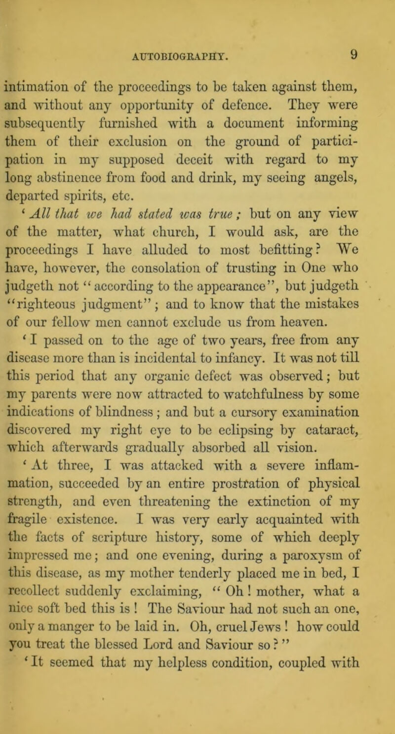 intimation of the proceedings to be taken against them, and without any opportunity of defence. They were subsequently furnished with a document informing them of their exclusion on the groiind of partici- pation in my supposed deceit with regard to my long abstinence from food and drink, my seeing angels, departed spirits, ete. ‘ All that we had stated teas true; but on any view of the matter, what church, I would ask, are the proceedings I have alluded to most befitting? We have, however, the consolation of trusting in One who judgeth not “ according to the appearance”, but judgeth “righteous judgment” ; and to know that the mistakes of our fellow men cannot exclude us from heaven. ‘ I passed on to the age of two years, free from any disease more than is incidental to infancy. It was not till this period that any organic defect was observed; but my parents were now attracted to watchfulness by some indications of blindness ; and but a cursory examination discovered my right eye to be eclipsing by cataract, which afterwards gradually absorbed aU. vision. ‘ At three, I was attacked with a severe inflam- mation, succeeded by an entire prostfation of physical strength, and even threatening the extinction of my fingile existence. I was very early acquainted with the facts of scripture history, some of which deeply impressed me; and one evening, during a paroxysm of this disease, as my mother tenderly placed me in bed, I recollect suddenly exclaiming, “ Oh ! mother, what a nice soft bed this is ! The Saviour had not such an one, only a manger to be laid in. Oh, eruel Jews ! how eould you treat the blessed Lord and Saviour so ? ” ‘ It seemed that my helpless condition, coupled with