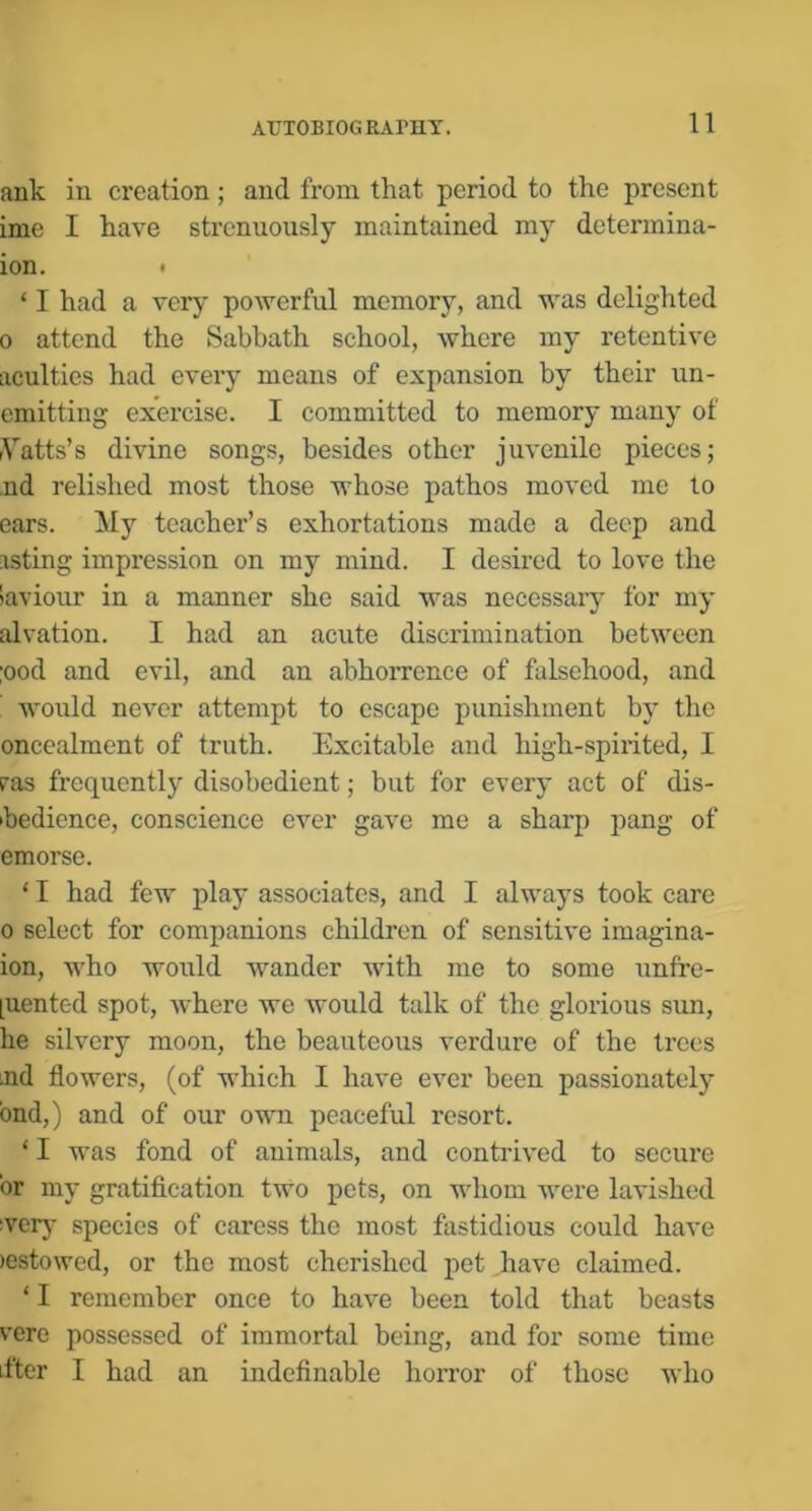 auk in creation ; and from that period to the present ime I have strenuously maintained my determina- ion. * ‘ I had a very powerful memory, and was delighted 0 attend the Sabbath school, where my retentive acuities had every means of expansion by their un- emitting exercise. I committed to memory many of rVatts’s divine songs, besides other juvenile pieces; ,nd relished most those whoso pathos moved me to ears. My teacher’s exhortations made a deep and asting impression on my mind. I desired to love the iaviour in a manner she said was necessary for my alvation. I had an acute discrimination between ;ood and evil, and an abhorrence of falsehood, and ’ would never attempt to escape punishment by the oncealment of truth. Excitable and high-spirited, I ras frequently disobedient; but for every act of dis- hedience, conscience ever gave me a sharp pang of emorse. ‘ I had few play associates, and I always took care 0 select for companions children of sensitive imagina- ion, who would wander wuth me to some unfre- [uented spot, Avhere we Avould talk of the glorious sim, he silvery moon, the beauteous verdure of the trees md flowers, (of which I have ever been passionately bnd,) and of our own peaceful resort. ‘ I was fond of animals, and contrived to secure or my gratification two pets, on whom were lavished !ver}' species of caress the most fastidious could have )estowcd, or the most cherished pet have claimed. ‘ I remember once to have been told that beasts vere possessed of immortal being, and for some time iftcr I had an indefinable horror of those who