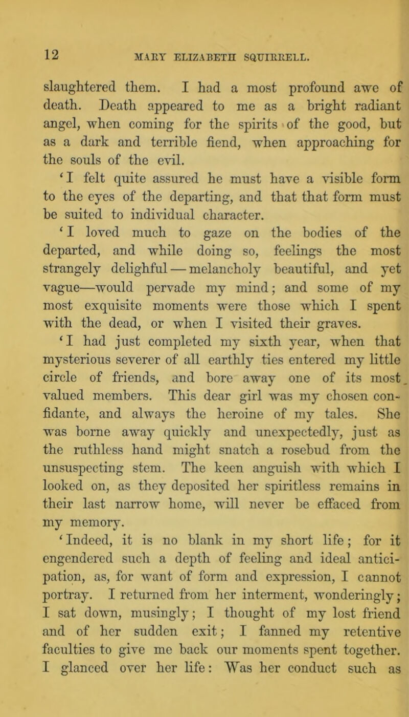 slaughtered them. I had a most profound awe of death. Death appeared to me as a bright radiant angel, when coming for the spirits of the good, but as a dark and terrible fiend, when approaching for the souls of the evil. ‘I felt quite assured he must have a visible form to the eyes of the departing, and that that form must be suited to individual character. ‘ I loved much to gaze on the bodies of the departed, and Avhile doing so, feelings the most strangely delighful — melancholy beautiful, and yet vague—would pervade my mind; and some of my most exquisite moments were those which I spent with the dead, or when I visited their graves. ‘I had just completed my sixth year, when that mysterious severer of all earthly ties entered my little circle of friends, and bore away one of its most, valued members. This dear girl was my chosen con- fidante, and always the heroine of my tales. She was borne away quickly and unexpectedly, just as the ruthless hand might snatch a rosebud from the unsuspecting stem. The keen anguish with which I looked on, as they deposited her spiritless remains in their last narrow home, will never be effaced from my memory. ‘ Indeed, it is no blank in my short life; for it engendered such a depth of feeling and ideal antici- pation, as, for want of form and expression, I cannot portray. I returned from her interment, wonderingly; I sat down, musingly; I thought of my lost friend and of her sudden exit; I fanned my retentive faculties to give me back our moments spent together. I glanced over her life: Was her conduct such as
