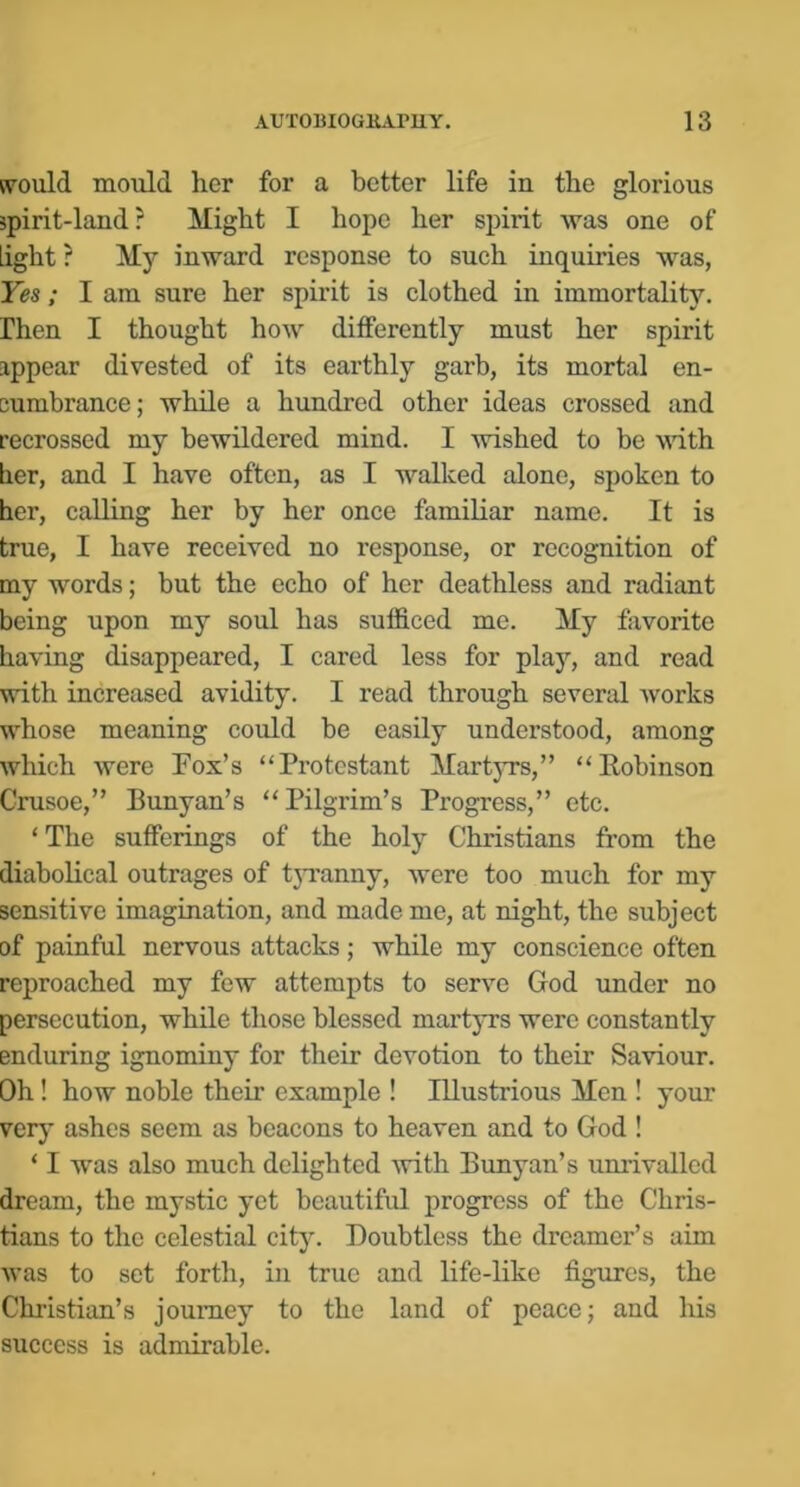 svould mould her for a better life in the glorious jpirit-land? Might I hope her spirit was one of light ? My inward response to such inquiries was, Yes; I am sure her spirit is clothed in immortality, rhen I thought how differently must her spirit appear divested of its earthly garb, its mortal en- cumbrance; while a hundred other ideas crossed imd recrossed my bewildered mind. I wished to be udth lier, and I have often, as I walked alone, spoken to her, calling her by her once familiar name. It is true, I have received no response, or recognition of my words; but the echo of her deathless and radiant being upon my soul has sufficed me. My favorite having disappeared, I cared less for play, and read with increased avidity. I read through several Avorks Avhose meaning could be easily understood, among which Avere Fox’s “Protestant Martyrs,” “Robinson Crusoe,” Runyan’s “Pilgrim’s Progress,” etc. ‘The sufferings of the holy Christians from the diabolical outrages of tjTanny, were too much for my sensitive imagination, and made me, at night, the subject of painful nervous attacks; while my conscience often reproached my few attempts to serve God under no persecution, while those blessed martyrs were constantly enduring ignominy for their devotion to their SaAriour. Oh! how noble their example ! Illustrious Men ! your ver}’ ashes seem as beacons to heaven and to God ! ‘ I was also much delighted Avith Runyan’s unrivalled dream, the mystic yet beautiful progress of the Chris- tians to the celestial city. Doubtless the dreamer’s aim Avas to set forth, in true and life-like figures, the Christian’s journey to the land of peace; and his success is admirable.