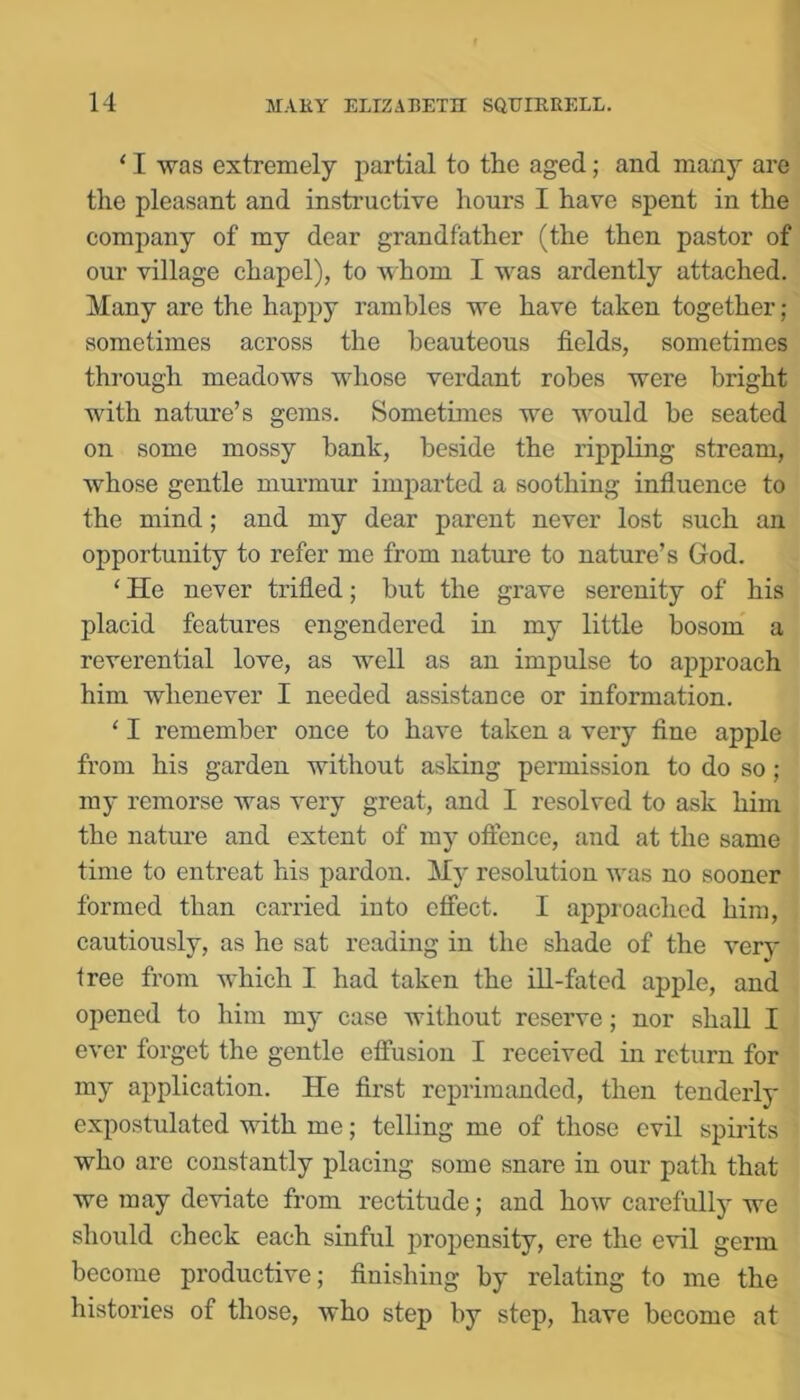 ‘ I was extremely partial to the aged; and many are the pleasant and instructive hours I have spent in the company of my dear grandfather (the then pastor of our village chapel), to whom I was ardently attached. Many are the happy rambles we have taken together ; sometimes across the beauteous fields, sometimes through meadows whose verdant robes were bright with nature’s gems. Sometimes we would be seated on some mossy bank, beside the rippling stream, whose gentle murmur imparted a soothing influence to the mind; and my dear parent never lost such an opportunity to refer me from nature to nature’s God. ‘ He never trifled; but the grave serenity of his placid features engendered in my little bosom a reverential love, as well as an impulse to approach him whenever I needed assistance or information. ‘ I remember once to have taken a very fine apple from his garden without asking permission to do so ; my remorse was very great, and I resolved to ask him the nature and extent of my oftence, and at the same time to entreat his pardon. My resolution was no sooner formed than carried into effect. I ajDproached him, cautiously, as he sat reading in the shade of the very free from which I had taken the ill-fated apple, and opened to him my case without reserve; nor shall I ever forget the gentle effusion I received in return for my application. He first reprimanded, then tenderly expostulated with me; telling me of those evil spirits who are constantly placing some snare in our path that we may deviate from rectitude; and how careful^ we should check each sinful propensity, ere the evil germ become productive; finishing by relating to me the histories of those, who step by step, have become at