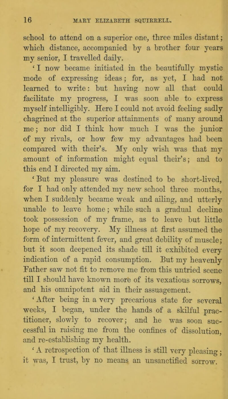 school to attend on a superior one, three miles distant; ■which distance, accompanied by a brother four years my senior, I travelled daily. ‘ I now became initiated in the beautifully mystic mode of expressing ideas; for, as yet, I had not learned to write: but having now all that could facilitate my progress, I was soon able to express myself intelligibly. Here I could not avoid feeling sadly chagrined at the superior attainments of many around me; nor did I think how much I was the junior of my rivals, or how few my advantages had been compared with their’s. My only wish was that my amount of information might equal their’s; and to this end I directed my aim. ‘ But my pleasure was destined to be short-lived, for I had only attended my new school three months, when I suddenly became weak and ailing, and utterly unable to leave home; while such a gradual decline took possession of my frame, as to leave but little hope of my recovery. My iUness at first assumed the form of intermittent fever, and great debility of muscle; but it soon deepened its shade tiU it exhibited every indication of a rapid consumption. But my heavenly Father saw not fit to remove me from this untried scene till I should have known morfe of its vexatious sorrows, and his omnipotent aid in their assuagement. ‘ After being in a very precarious state for several weeks, I began, under the hands of a skilful prac- titioner, slowly to recover; and he was soon suc- cessful in raising me from the confines of dissolution, and re-establishing my health. ‘ A retrospection of that illness is still very pleasing; it was, I trust, by no means an unsanctified sorrow.