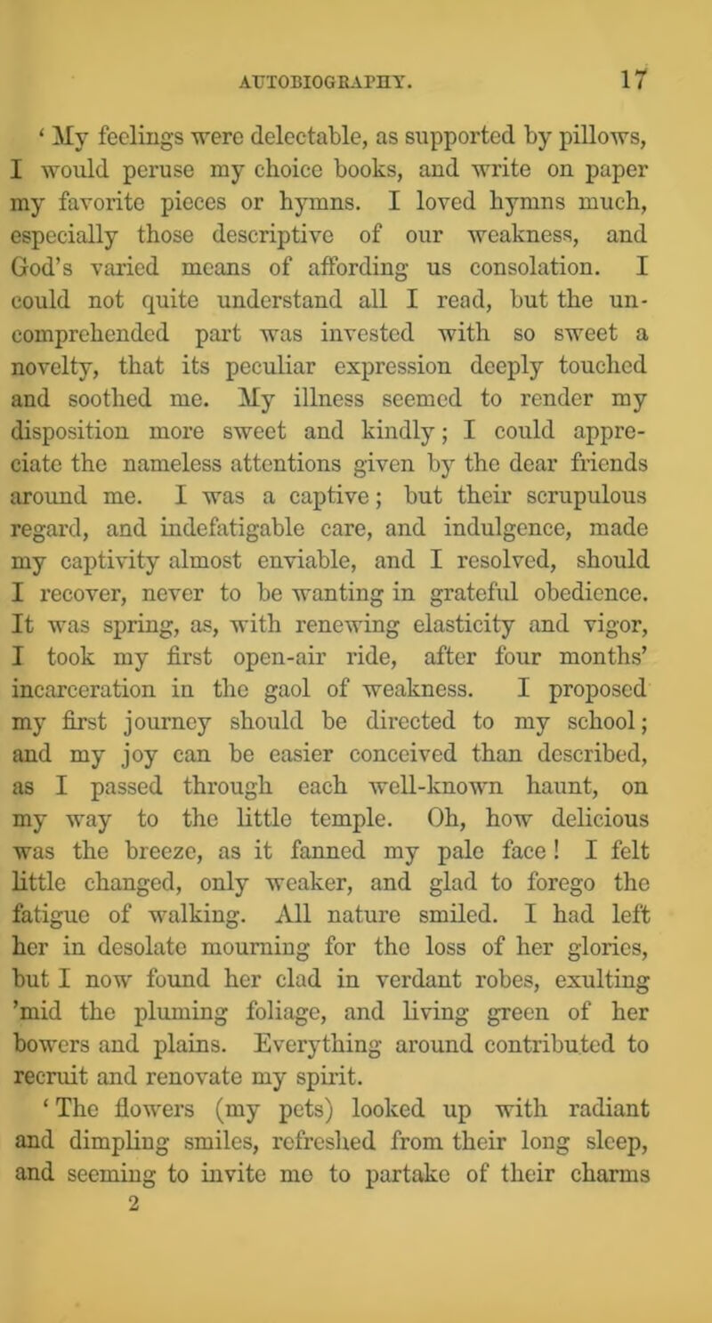 ‘ My feelings were deleetable, as supported by pillows, I would peruse my choice books, and write on paper my favorite pieces or hymns. I loved hymns much, especially those descriptive of our weakness, and God’s varied means of affording us consolation. I could not quite understand all I read, but the un- comprehended part was invested with so sweet a novelty, that its peculiar expression deeply touched and soothed me. My illness seemed to render my disposition more sweet and kindly; I could appre- ciate the nameless attentions given by the dear friends around me. I was a captive; but their scrupulous regard, and indefatigable care, and indulgence, made my captivity almost enviable, and I resolved, should I recover, never to be wanting in grateful obedience. It was spring, as, with renewing elasticity and vigor, I took my first open-air ride, after four months’ incarceration in the gaol of weakness. I proposed my first journey should be directed to my school; and my joy can be easier conceived than described, as I passed through each well-known haunt, on my way to the little temple. Oh, how delicious was the breeze, as it fanned my pale face ! I felt little changed, only weaker, and glad to forego the fatigue of walking. All nature smiled. I had left her in desolate mourning for the loss of her glories, but I now found her clad in verdant robes, exulting ’mid the pluming foliage, and living green of her bowers and plains. Everything around contributed to recruit and renovate my spirit. ‘ The flowers (my pets) looked up with radiant and dimpling smiles, refreshed from their long sleep, and seeming to invite mo to partrdcc of their charms 2