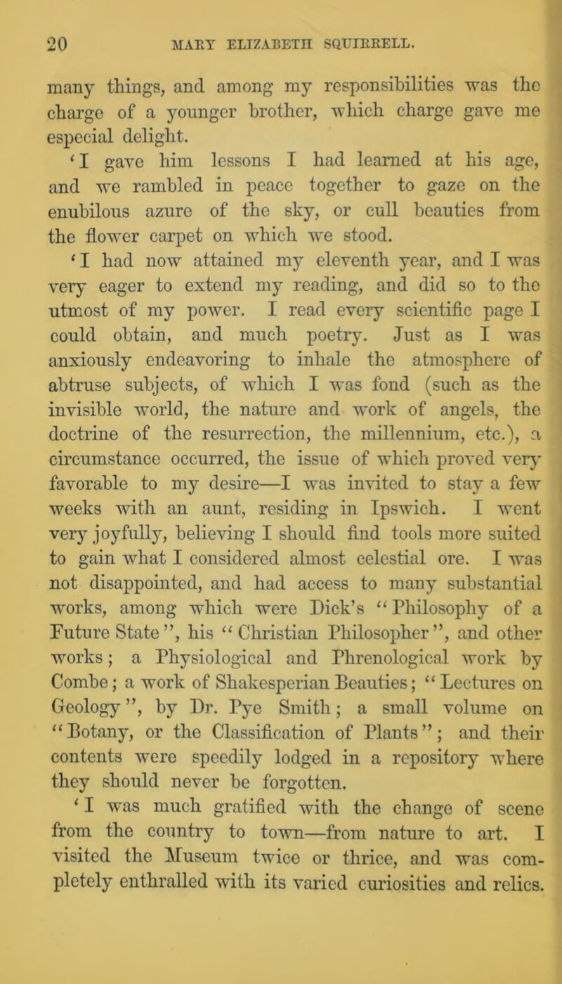 man}'' things, and among my responsibilities was the charge of a younger brother, which charge gave me especial delight. ‘I gave him lessons I had learned at his age, and we rambled in peace together to gaze on the enubilous azure of the sky, or cull beauties from the flower carpet on which we stood. ‘ I had now attained my eleventh year, and I was very eager to extend my reading, and did so to the utmost of my power. I read every scientifle page I could obtain, and much poetry. Just as I was anxiously endeavoring to inhale the atmosphere of abtruse subjects, of which I was fond (such as the invisible world, the nature and work of angels, the doctrine of the resurrection, the millennium, etc.), a circumstance occurred, the issue of which proved very favorable to my desire—I was invited to stay a few weeks with an aunt, residing in Ipswich. I went very joyfully, believing I should find tools more suited to gain what I considered almost celestial ore. I was not disappointed, and had access to many substantial works, among which were Dick’s “ Philosophy of a Future State ”, his “Christian Philosopher”, and other works; a Physiological and Phrenological work by Combe; a work of Shakesperian Beauties; “ Lectures on Geology ”, by D]\ Pye Smith; a small volume on “Botany, or the Classification of Plants”; and their contents were speedily lodged in a repository where they should never be forgotten. ‘ I was much gratified with the change of scene from the country to town—from nature to art. I visited the Museum twice or thrice, and was com- pletely enthralled with its varied curiosities and relics.