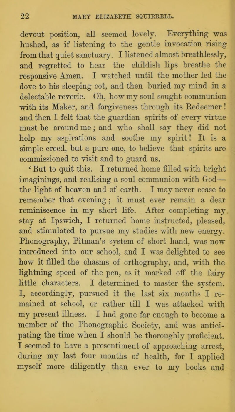 devout position, all seemed lovely. Everything was hushed, as if listening to the gentle invocation rising from that quiet sanctuary. I listened almost breathlessly, and regretted to hear the childish lips breathe the responsive Amen. I watched until the mother led the dove to his sleeping cot, and then buried my mind in a delectable reverie. Oh, how my soul sought communion with its Maker, and forgiveness through its Kedeemer ! and then I felt that the guardian spirits of every vii'tue must be around me; and who shall say they did not help my aspirations and soothe my spirit! It is a simple creed, but a pure one, to believe that spirits are commissioned to visit and to guard us. ‘ But to quit this. I returned home filled with bright imaginings, and realising a soul communion with God— the light of heaven and of earth. I may never cease to remember that evening; it must ever remain a dear reminiscence in my short life. After completing my. stay at Ipswich, I returned home instructed, pleased, and stimulated to pursue my studies with new energy. Phonography, Pitman’s system of short hand, was now introduced into our school, and I was delighted to see how it filled the chasms of orthography, and, with the lightning speed of the pen, as it marked otf the fairy little characters. I determined to master the system. I, accordingly, pursued it the last six months I re- mained at school, or rather till I was attacked with my present illness. I had gone far enough to become a member of the Phonographic Society, and was antici- pating the time when I should be thoroughly proficient. I seemed to have a presentiment of approaching arrest, during my last four months of health, for I applied myself more diligently than ever to my books and