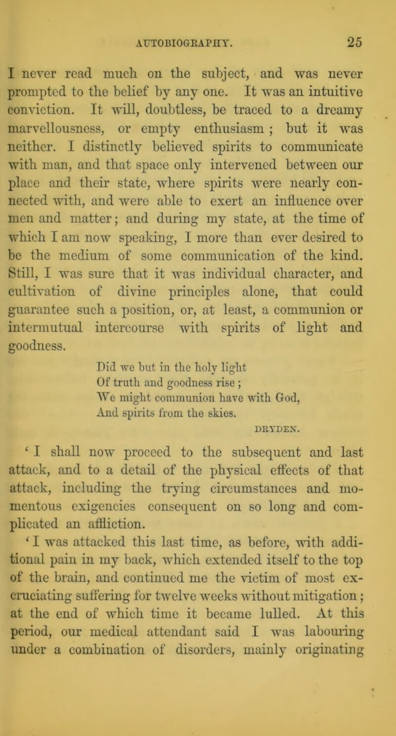 I never read niucli on the subject, and was never prompted to the belief by any one. It was an intuitive conviction. It will, doubtless, be traced to a dreamy marvellousncss, or empty enthusiasm; but it was neither. I distinctly believed spirits to communicate with man, and that space only intervened between our place and their state, where spirits were nearly con- nected with, and were able to exert an influence over men and matter; and during my state, at the time of which I am now spealdng, I more than ever desired to be the medium of some communication of the kind. Still, I was sure that it was individual character, and cultivation of divine principles alone, that could guarantee such a position, or, at least, a communion or intermutual intercourse with spirits of light and goodness. Did we blit in the holy light Of truth and goodness rise ; We might communion have with God, Aud spirits from the skies. DRYDEX. ‘ I shall now proceed to the subsequent and last attack, and to a detail of the physical eflects of that attack, including the trying circumstances and mo- mentous exigencies consequent on so long and com- plicated an affliction. ‘ I was attacked this last time, as before, with addi- tional pain in my back, which extended itself to the top of the brain, and continued me the victim of most ex- cruciating suflering for twelve weeks without mitigation ; at the end of which time it became luUed. At this period, our medical attendant said I was labouring under a combination of disorders, mainly originating