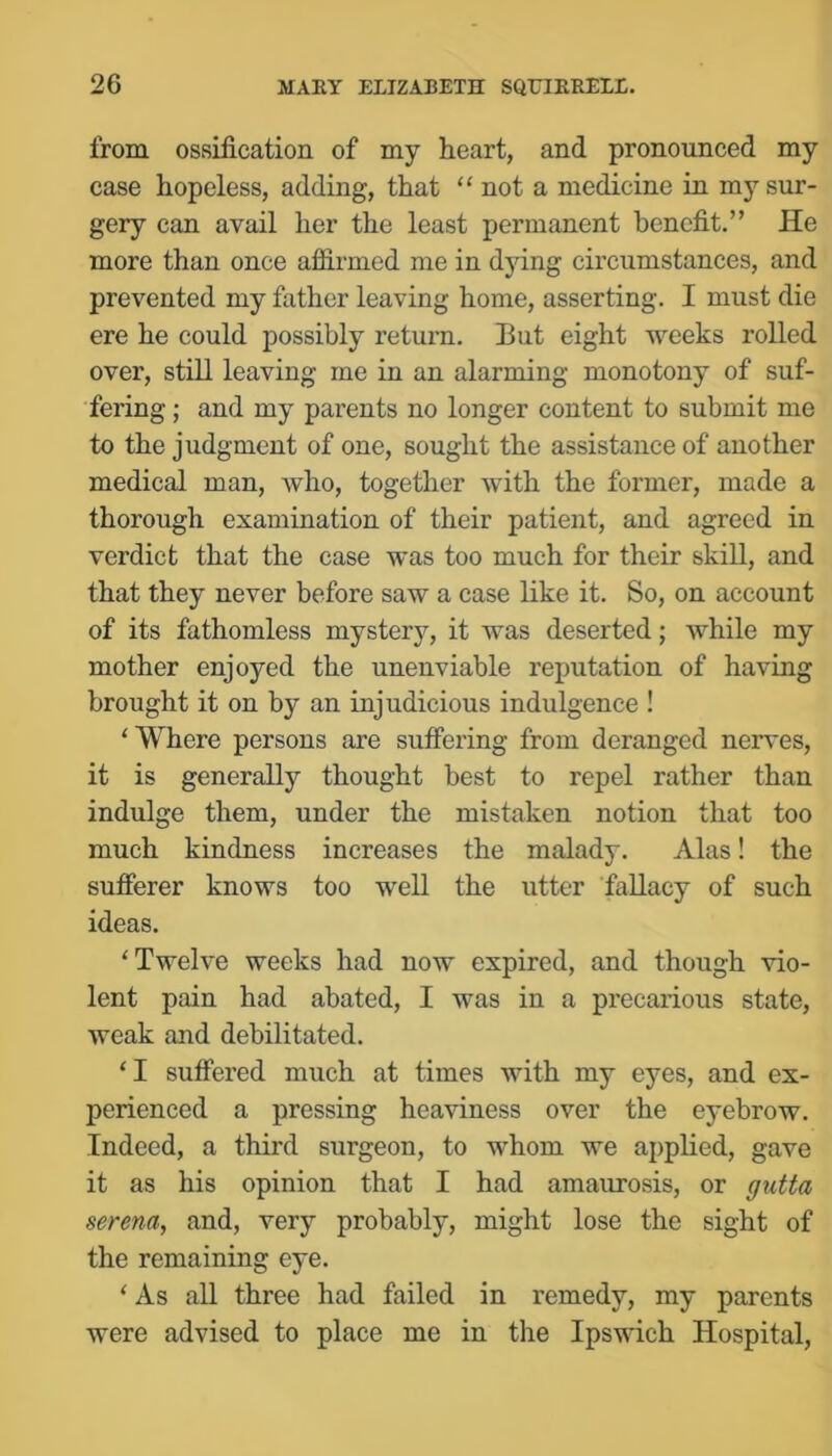 from ossification of my heart, and pronounced my case hopeless, adding, that “ not a medicine in my sur- gery ean avail her the least permanent benefit.” He more than once affirmed me in dying circumstances, and prevented my father leaving home, asserting. I must die ere he could possibly return. But eight weeks rolled over, still leaving me in an alarming monotony of suf- fering ; and my parents no longer content to submit me to the judgment of one, sought the assistance of another medical man, who, together with the former, made a thorough examination of their patient, and agreed in verdict that the case was too much for their skill, and that they never before saw a case like it. So, on account of its fathomless mystery, it was deserted; while my mother enjoyed the unenviable reputation of having brought it on by an injudicious indulgence ! ‘Where persons are suffering from deranged nerves, it is generally thought best to repel rather than indulge them, under the mistaken notion that too much kindness increases the malady. Alas! the sufferer knows too well the utter fallacy of such ideas. ‘Twelve weeks had now expired, and though vio- lent pain had abated, I was in a precarious state, weak and debilitated. ‘I suffered much at times with my eyes, and ex- perienced a pressing heaviness over the eyebrow. Indeed, a third surgeon, to whom we applied, gave it as his opinion that I had amaurosis, or gutta serem, and, very probably, might lose the sight of the remaining eye. ‘ As all three had failed in remedy, my parents were advised to place me in the Ipswich Hospital,