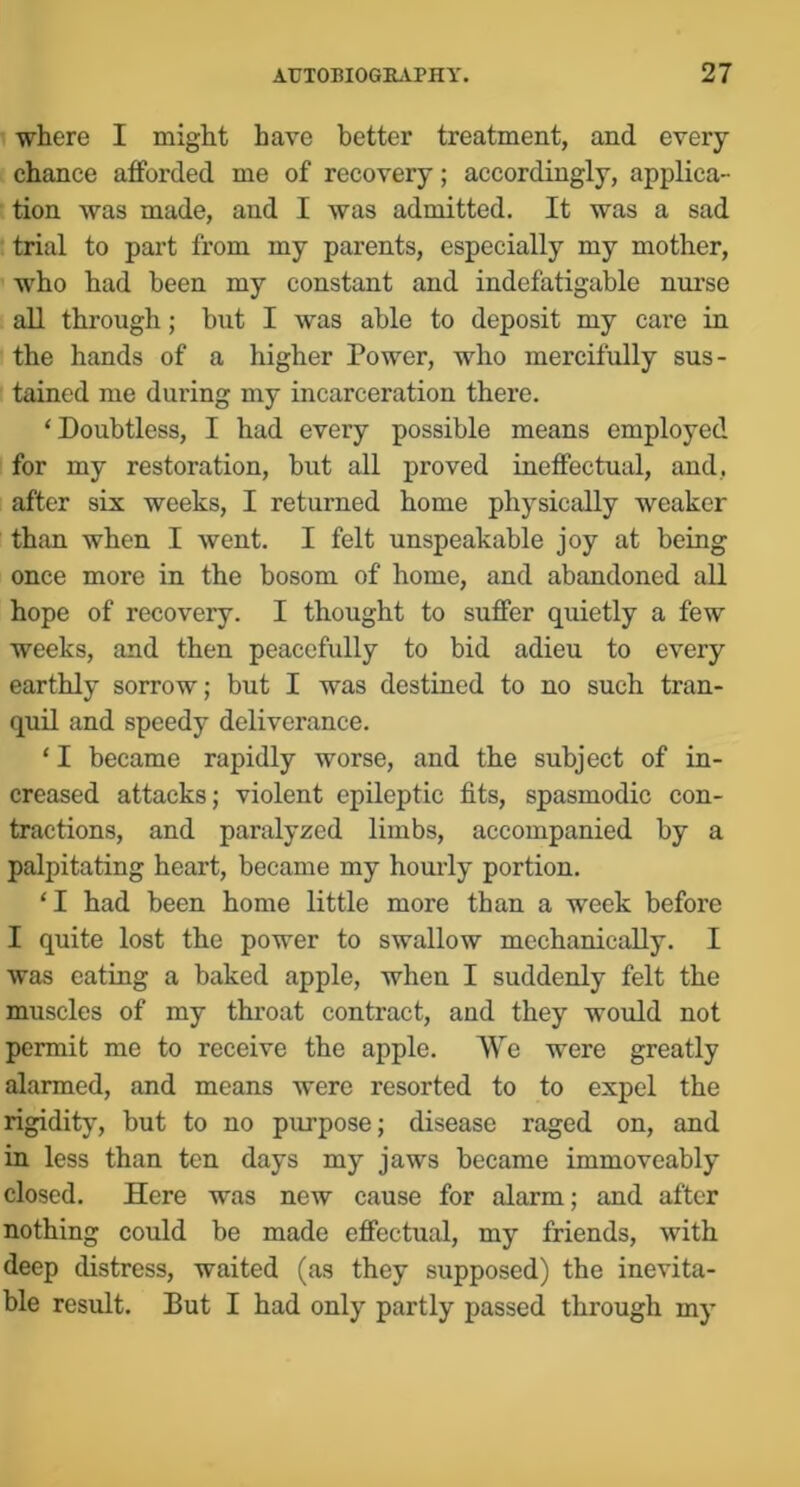 where I might have better treatment, and every chance afforded me of recovery; accordingly, applica- tion was made, and I was admitted. It was a sad trial to part from my parents, especially my mother, who had been my constant and indefatigable nm’se all through; but I was able to deposit my care in the hands of a higher Power, who mercifully sus- tained me during my incarceration there. ‘Doubtless, I had every possible means employed for my restoration, but all proved ineffectual, and, after six weeks, I returned home physically weaker than when I went. I felt unspeakable joy at being once more in the bosom of home, and abandoned all hope of recovery. I thought to suffer quietly a few weeks, and then peacefully to bid adieu to every earthly sorrow; but I was destined to no such tran- quil and speedy deliverance. ‘ I became rapidly worse, and the subject of in- creased attacks; violent epileptic fits, spasmodic con- tractions, and paralyzed limbs, accompanied by a palpitating heart, became my hourly portion. ‘I had been home little more than a week before I quite lost the power to swallow mechanically. I was eating a baked apple, when I suddenly felt the muscles of my throat contract, and they would not permit me to receive the apple. AYe were greatly alarmed, and means were resorted to to expel the rigidity, but to no purpose; disease raged on, and in less than ten days my jaws became immoveably closed. Here was new cause for alarm; and after nothing could be made effectual, my friends, with deep distress, waited (as they supposed) the inevita- ble result. But I had only partly passed through my