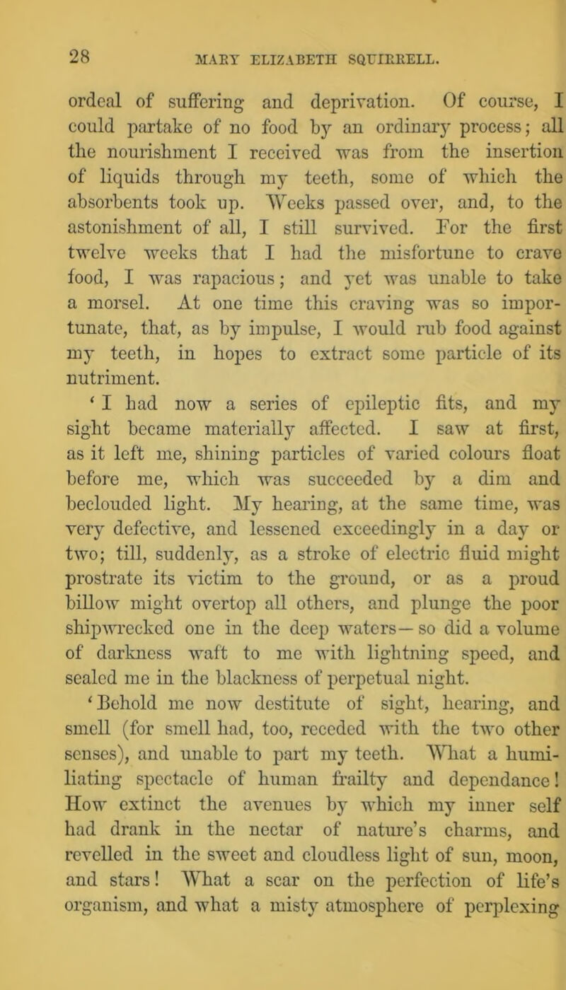 ordeal of suffering and deprivation. Of course, I could partake of no food by an ordinary process; all the nourishment I received was from the insertion of liquids through my teeth, some of which the absorbents took up. Weeks passed over, and, to the astonishment of all, I still survived. For the first twelve weeks that I had the misfortune to crave food, I was rapacious; and yet was unable to take a morsel. At one time this craving was so impor- tunate, that, as by impulse, I would rub food against my teeth, in hopes to extract some particle of its nutriment. ‘I had now a series of epileptic fits, and my sight became materially affected. I saw at first, as it left me, shining particles of varied colours fioat before me, which was succeeded by a dim and beclouded light. My hearing, at the same time, was very defective, and lessened exceedingly in a day or two; till, suddenly, as a stroke of electric fluid might prostrate its ^dctim to the ground, or as a proud billow might overtop all others, and plunge the poor shipAvi’eckcd one in the deep waters— so did a volume of darkness waft to me with lightning speed, and sealed me in the blackness of perpetual night. ‘Behold me now destitute of sight, hearing, and smell (for smell had, too, receded with the two other senses), and imable to part my teeth. What a humi- liating spectacle of human frailty and dependance! How extinct the avenues by which my inner self had drank in the nectar of nature’s charms, and revelled in the sweet and cloudless light of sun, moon, and stars! What a scar on the perfection of life’s organism, and what a misty atmosphere of perplexing