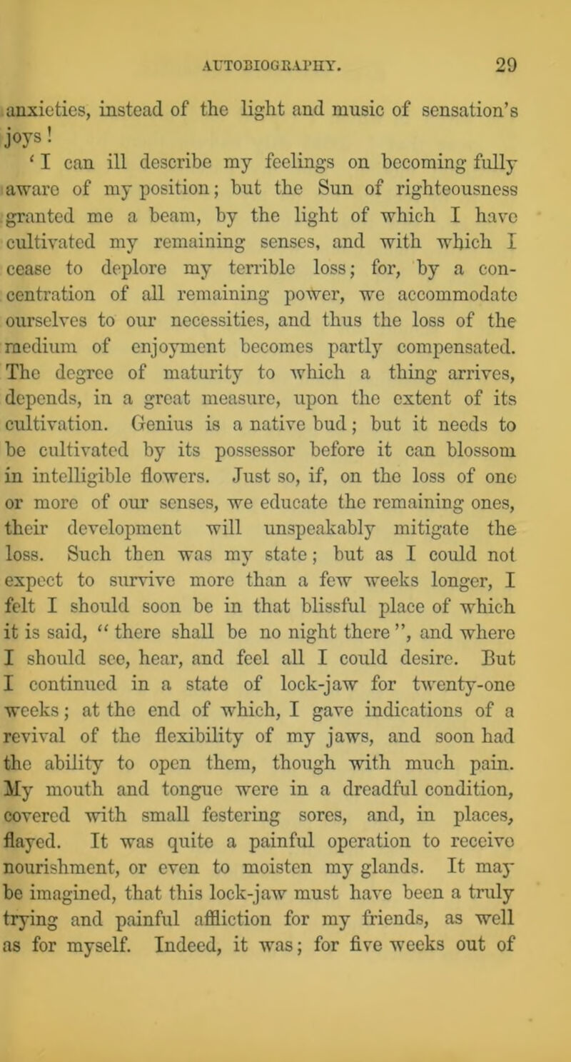 anxieties, instead of the light and music of sensation’s joys! ‘ I can ill describe my feelings on becoming fully aware of my position; but the Sun of righteousness .granted me a beam, by the light of which I have cultivated my remaining senses, and with which I cease to deplore my teiriblc loss; for, by a con- centration of all remaining power, we accommodate ourselves to our necessities, and thus the loss of the medium of enjoyment becomes partly compensated. The degree of maturity to which a thing arrives, depends, in a great measure, upon the extent of its cultivation. Genius is a native bud; but it needs to be cultivated by its possessor before it can blossom in intelligible flowers. Just so, if, on the loss of one or more of our senses, we educate the remaining ones, their development will unspeakably mitigate the loss. Such then was my state; but as I could not expect to survive more than a few weeks longer, I felt I should soon be in that blissful place of which it is said, “ there shall be no night there ”, and where I should see, hear, and feel all I could desire. But I continued in a state of lock-jaw for twenty-one weeks; at the end of which, I gave indications of a revival of the flexibility of my jaws, and soon had the ability to open them, though with much pain. My mouth and tongue were in a dreadful condition, covered with small festering sores, and, in places, flayed. It was quite a painful operation to receive nourishment, or even to moisten my glands. It may be imagined, that this lock-jaw must have been a truly trying and painful affliction for my friends, as well as for myself. Indeed, it was; for five weeks out of