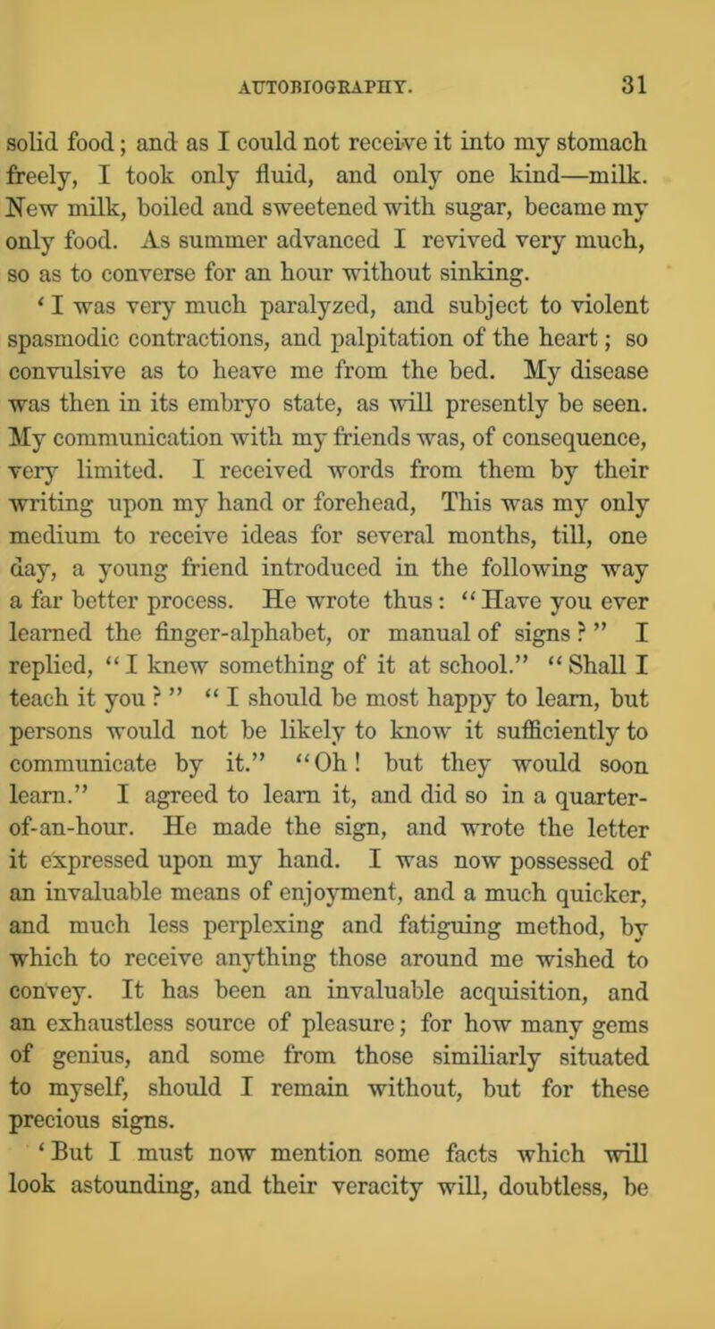 solid food; and as I could not receive it into my stomach freely, I took only fluid, and only one kind—milk. New milk, boiled and sweetened with sugar, became my only food. As summer advanced I revived very much, so as to converse for an hour without sinking. ‘ I was very much paralyzed, and subject to violent spasmodic contractions, and palpitation of the heart; so convulsive as to heave me from the bed. My disease was then in its embryo state, as will presently be seen. My communication with my friends was, of consequence, very limited. I received words from them by their writing upon my hand or forehead. This was my only medium to receive ideas for several months, till, one day, a young friend introduced in the following way a far better process. He wrote thus : “ Have you ever learned the finger-alphabet, or manual of signs ? ” I replied, “I knew something of it at school.” “ Shall I teach it you? ” “I should be most happy to learn, but persons would not be likely to know it sufficiently to communicate by it.” “Oh! but they would soon learn.” I agreed to learn it, and did so in a quarter- of-an-hour. He made the sign, and wrote the letter it expressed upon my hand. I was now possessed of an invaluable means of enjoyment, and a much quicker, and much less perplexing and fatiguing method, by which to receive anything those around me wished to convey. It has been an invaluable acquisition, and an exhaustlcss source of pleasure; for how many gems of genius, and some from those similiarly situated to myself, should I remain without, but for these precious signs. ‘But I must now mention some facts which will look astounding, and their veracity will, doubtless, be