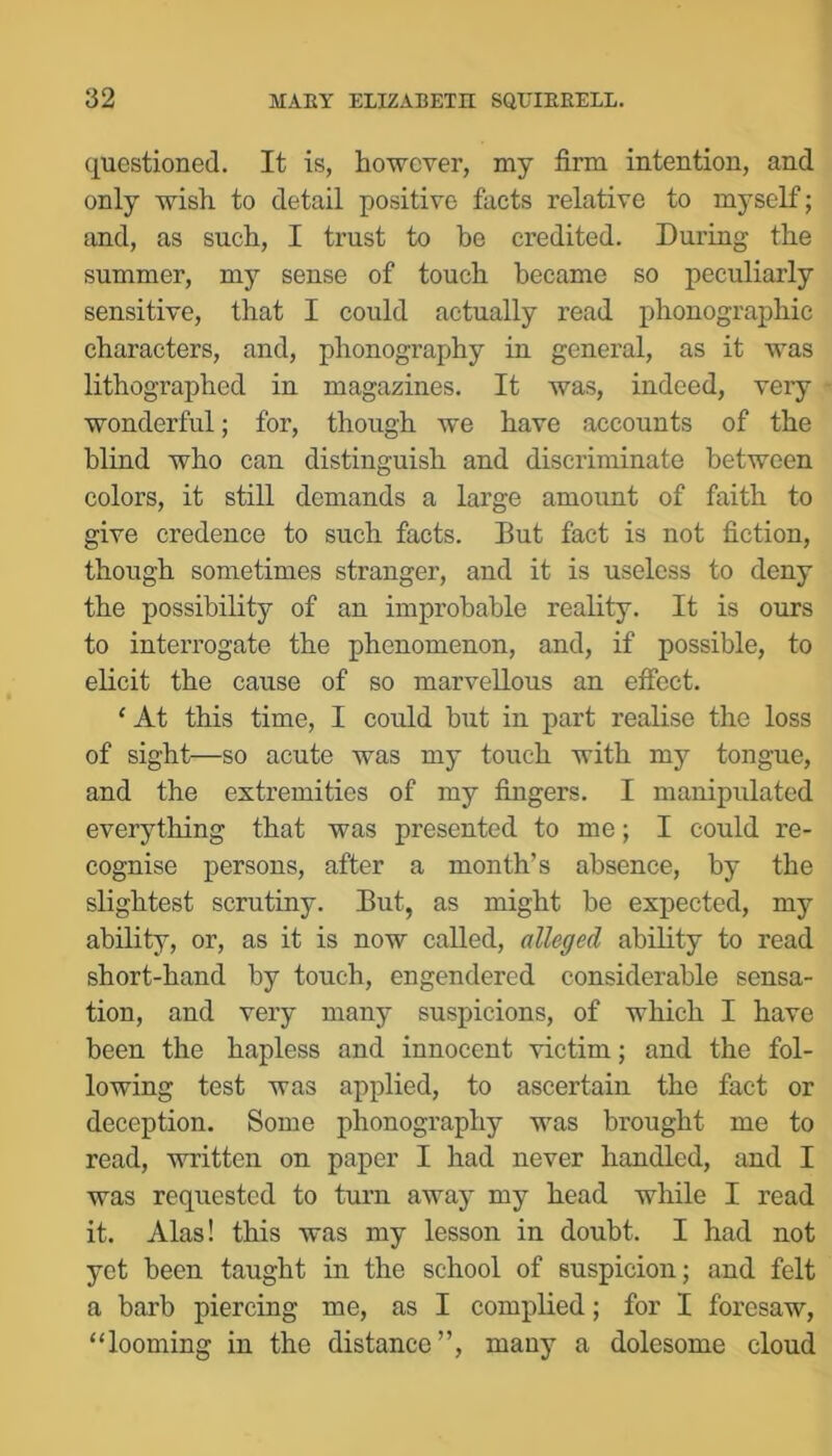 questioned. It is, however, my firm intention, and only wish to detail positive facts relative to myself; and, as such, I trust to be credited. During the summer, my sense of touch became so peculiarly sensitive, that I could actually read phonographic characters, and, phonography in general, as it was lithographed in magazines. It was, indeed, very wonderful; for, though we have accounts of the blind who can distinguish and discriminate between colors, it still demands a large amount of faith to give credence to such facts. But fact is not fiction, though sometimes stranger, and it is useless to deny the possibility of an improbable reality. It is ours to interrogate the phenomenon, and, if possible, to elicit the cause of so marvellous an effect. ‘ At this time, I could but in part realise the loss of sight—so acute was my touch with my tongue, and the extremities of my fingers. I manipulated everything that was presented to me; I could re- cognise persons, after a month’s absence, by the slightest scrutiny. But, as might be expected, my ability, or, as it is now called, alleged ability to read short-hand by touch, engendered considerable sensa- tion, and very many suspicions, of which I have been the hapless and innocent victim; and the fol- lowing test was applied, to ascertain the fact or deception. Some phonography was brought me to read, written on paper I had never handled, and I was requested to turn away my head while I read it. Alas! this was my lesson in doubt. I had not yet been taught in the school of suspicion; and felt a barb piercing me, as I complied; for I foresaw, “looming in the distance”, many a dolesome cloud