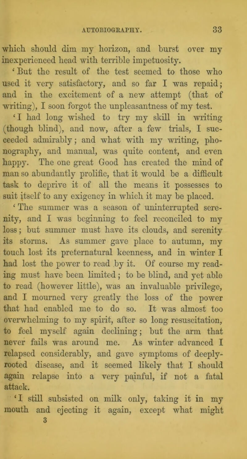 which should dim my horizon, and burst over my inexperienced head with terrible impetuosity. ‘ But the result of the test seemed to those who used it very satisfactory, and so far I was repaid; and in the excitement of a new attempt (that of writing), I soon forgot the unpleasantness of my test. ‘I had long wished to try my skill in writing (though blind), and now, after a few trials, I suc- ceeded admirably; and what with my writing, pho- nography, and manual, was quite content, and even happy. The one great Good has created the mind of man so abundantly prolific, that it would be a difficult task to deprive it of all the means it possesses to suit ^tself to any exigency in which it may be placed. ‘ The summer was a season of uninterrupted sere- nity, and I was beginning to feel reconciled to my loss; but summer must have its clouds, and serenity its storms. As summer gave place to autumn, my touch lost its preternatural keenness, and in winter I had lost the power to read by it. Of course my read- ing must have been limited; to be blind, and yet able to road (however little), was an invaluable privilege, and I mourned very greatly the loss of the power that had enabled me to do so. It was almost too overwhelming to my spirit, after so long resuscitation, to feel myself again declining; but the arm that never fails was around me. As winter advanced I relapsed considerably, and gave symptoms of deeply- rooted disease, and it seemed likely that I should again relapse into a very painful, if not a fatal attack. ‘I still subsisted on milk only, taking it in my mouth and ejecting it again, except what might 3