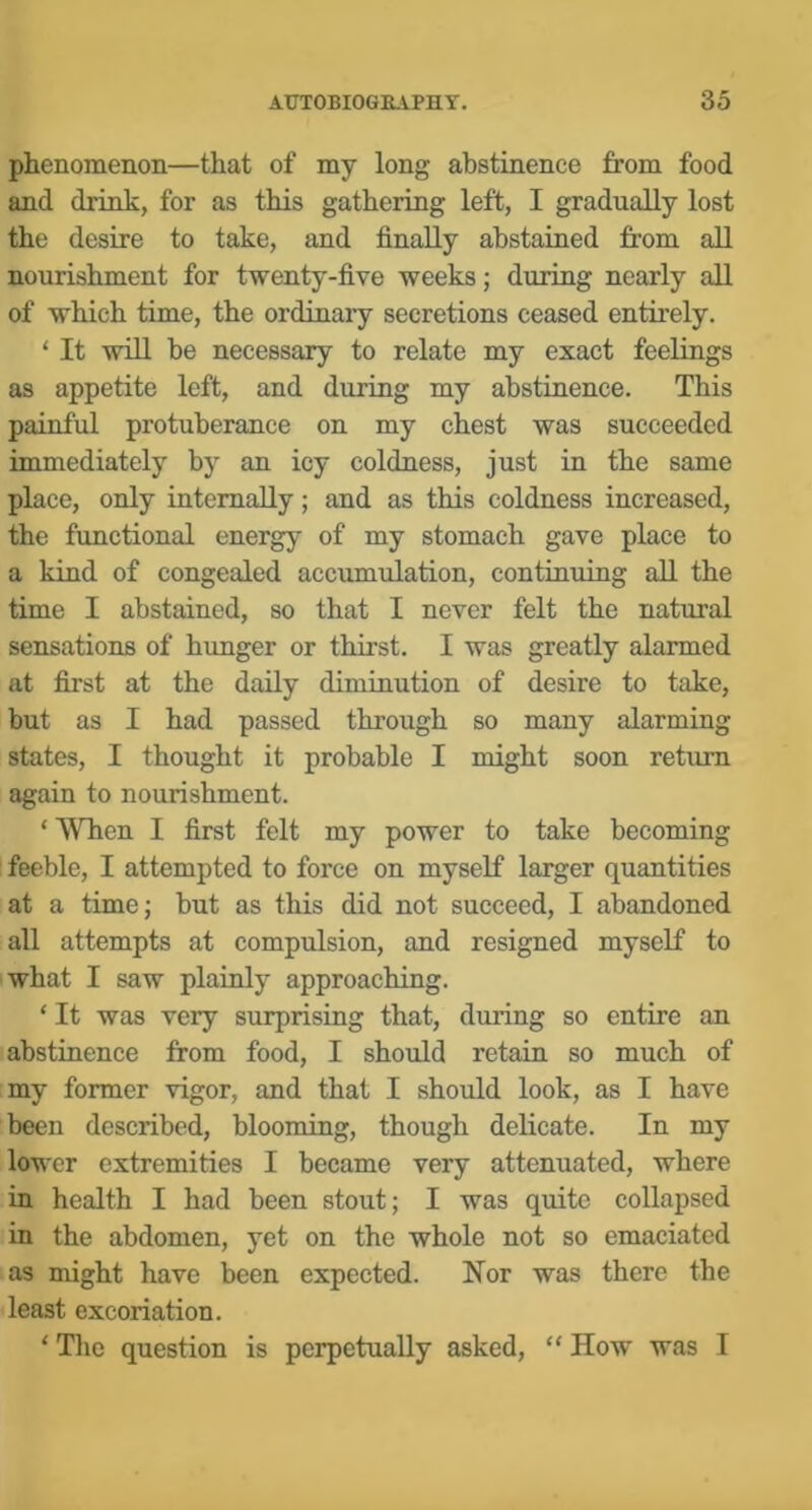 phenomenon—that of my long abstinence from food and drink, for as this gathering left, I gradually lost the desire to take, and finally abstained from all nourishment for twenty-five weeks; during nearly all of which time, the ordinary secretions ceased entirely. ‘ It will be necessary to relate my exact feelings as appetite left, and during my abstinence. This painful protuberance on my chest was succeeded immediately by an icy coldness, just in the same place, only internally; and as this coldness increased, the functional energy of my stomach gave place to a kind of congealed accumulation, continuing all the time I abstained, so that I never felt the natural sensations of himger or thirst. I was greatly alarmed at first at the daily diminution of desire to take, but as I had passed through so many alarming states, I thought it probable I might soon return again to nourishment. ‘ When I first felt my power to take becoming feeble, I attempted to force on myself larger quantities at a time; but as this did not succeed, I abandoned all attempts at compulsion, and resigned myself to what I saw plainly approaching. ‘ It was very surprising that, during so entire an abstinence from food, I should retain so much of my former vigor, and that I should look, as I have been described, blooming, though delicate. In my lower extremities I became very attenuated, where in health I had been stout; I was quite collapsed in the abdomen, yet on the whole not so emaciated as might have been expected. Nor was there the least excoriation. ‘ Tlie question is perpetually asked, “ How was I