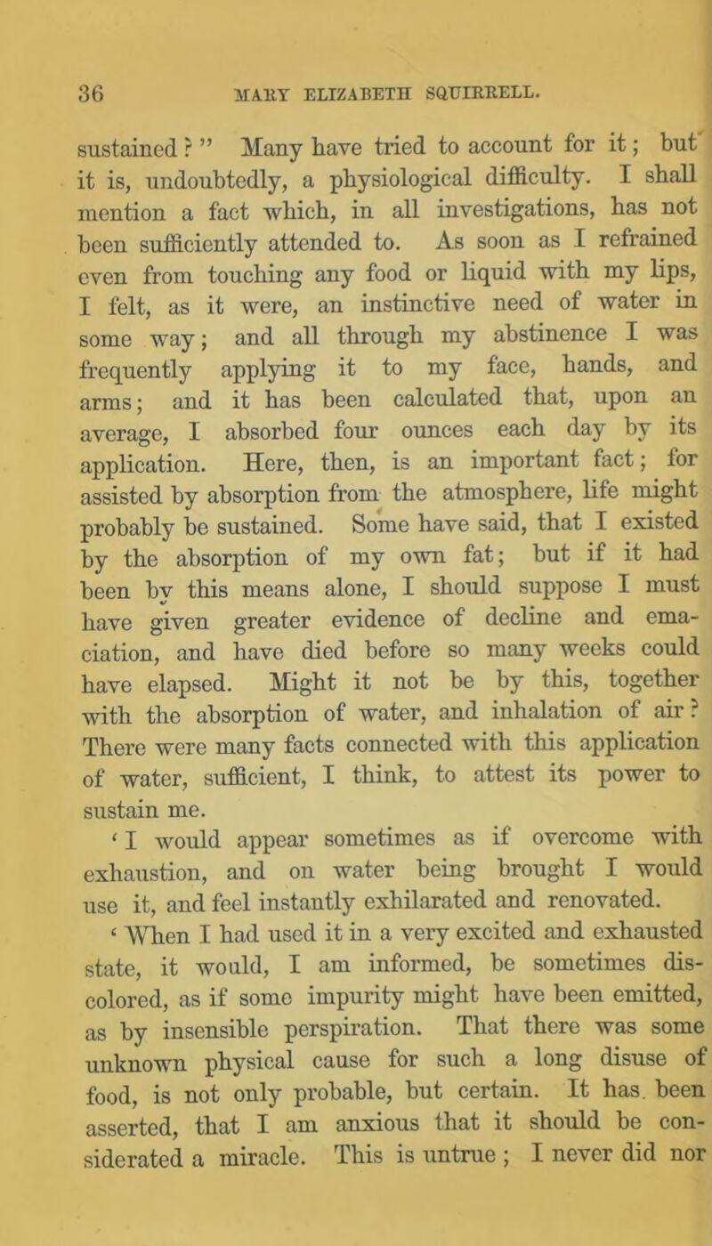 sustained r ” Many have tried to account for it; but it is, undoubtedly, a physiological difficulty. I shall mention a fact which, in all investigations, has not been sufficiently attended to. As soon as I refrained even from touching any food or liquid with my lips, I felt, as it were, an instinctive need of water in some way; and all through my abstinence I was frequently applying it to my face, hands, and arms; and it has been calculated that, upon an average, I absorbed four ounces each day by its application. Here, then, is an important fact; for assisted by absorption from the atmosphere, life might probably be sustained. Some have said, that I existed by the absorption of my own fat; but if it had been hv this means alone, I should suppose I must have given greater evidence of decline and ema- ciation, and have died before so many weeks could have elapsed. Might it not be by this, together with the absorption of water, and inhalation of air? There were many facts connected with this application of water, sufficient, I think, to attest its power to sustain me. ‘ I would appear sometimes as if overcome with exhaustion, and on water being brought I would use it, and feel instantly exhilarated and renovated. ‘ AVhen I had used it in a very excited and exhausted state, it would, I am informed, be sometimes dis- colored, as if some impurity might have been emitted, as by insensible perspiration. That there was some unknown physical cause for such a long disuse of food, is not only probable, but certain. It has. been asserted, that I am anxious that it should he con- siderated a miracle. This is untrue ; I never did nor