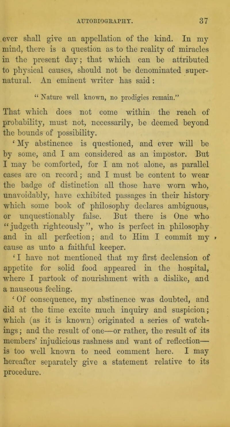 ever shall give an appellation of the kind. In my mind, there is a question as to the reality of miracles in the present day; that which can be attributed to physical causes, should not be denominated super- natuial. An eminent writer has said: “ Nature well known, no prodigies remain.” That which does not come within the reach of probability, must not, necessarily, be deemed beyond the bounds of possibility. ‘ My abstinence is questioned, and ever will be by some, and I am considered as an impostor. But I may be comforted, for I am not alone, as parallel cases are on record; and I must be content to wear the badge of distinction all those have worn who, unavoidably, have exhibited passages in their historj^ which some book of philosophy declares ambiguous, or unquestionably false. But there is One who “judgeth righteously”, who is perfect in philosophy and in all perfection; and to Him I commit my ► cause as imto a faithful keeper. ‘I have not mentioned that my first declension of appetite for solid food appeared in the hospital, where I partook of nourishment with a dislike, and a nauseous feeling. ‘ Of consequence, my abstinence was doubted, and did at the time excite much inquiry and suspicion; which (as it is known) originated a series of watch- ings ; and the result of one—or rather, the result of its members’ injudicious rashness and want of reflection— is too well known to need comment here. I may hereafter separately give a statement relative to its procedure.