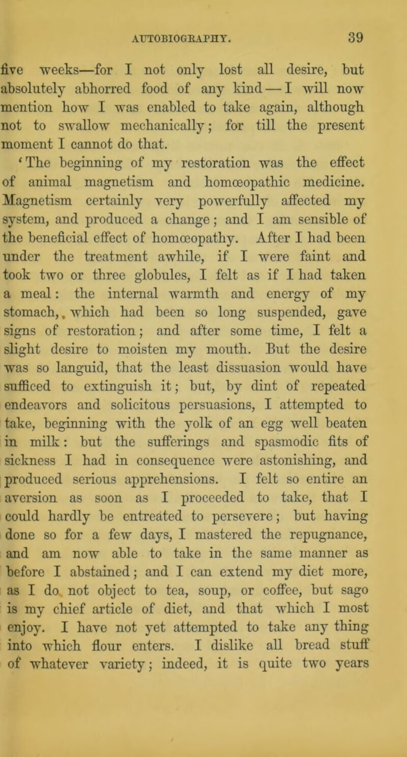 five weeks—for I not only lost all desire, but absolutely abhorred food of any kind — I will now mention how I was enabled to take again, although not to swallow mechanically; for till the present moment I cannot do that. ‘The beginning of my restoration was the effect of animal magnetism and homoeopathic medicine. Magnetism certainly very powerfully affected my system, and produced a change; and I am sensible of the beneficial effect of homoeopathy. After I had been under the treatment awhile, if I were faint and took two or three globules, I felt as if I had taken a meal: the internal warmth and energy of my stomach,, which had been so long suspended, gave signs of restoration; and after some time, I felt a slight desire to moisten my mouth. But the desire was so languid, that the least dissuasion would have sufficed to extinguish it; but, by dint of repeated endeavors and solicitous persuasions, I attempted to take, beginning with the yolk of an egg well beaten in milk: but the sufferings and spasmodic fits of sickness I had in consequence were astonishing, and produced serious apprehensions. I felt so entire an aversion as soon as I proceeded to take, that I could hardly be entreated to persevere; but having done so for a few days, I mastered the repugnance, and am now able to take in the same manner as before I abstained; and I can extend my diet more, as I dox not object to tea, soup, or coffee, but sago is my chief article of diet, and that which I most enjoy. I have not yet attempted to take any thing into which flour enters. I dislike all bread stuff of whatever variety; indeed, it is quite two years