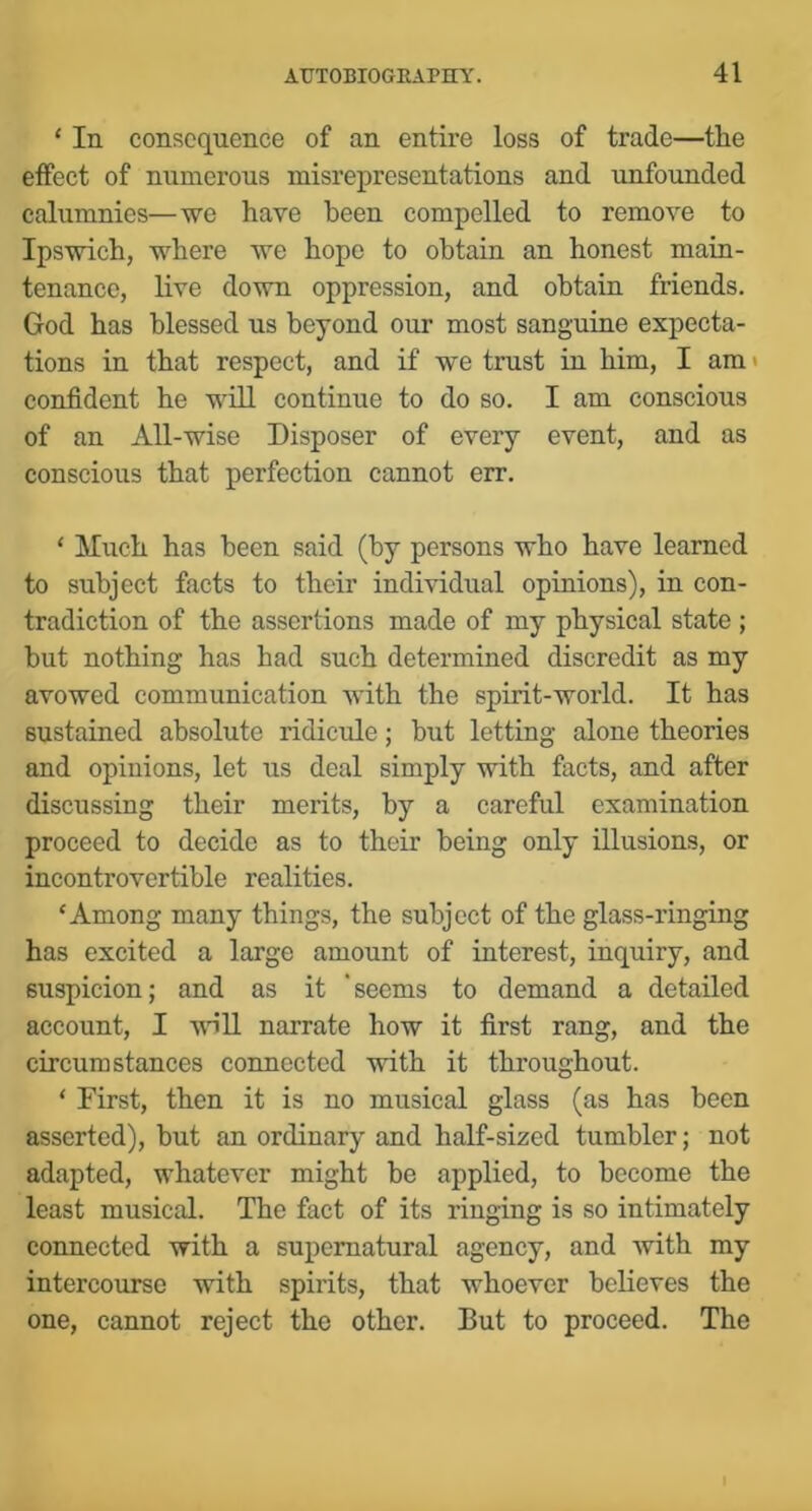 ‘ In consequence of an entire loss of trade—the effect of numerous misrepresentations and unfounded calumnies—we have been compelled to remove to Ipswich, where we hope to obtain an honest main- tenance, live down oppression, and obtain friends. God has blessed us beyond our most sanguine expecta- tions in that respect, and if we trust in him, I am < confident he will continue to do so. I am conscious of an All-wise Disposer of every event, and as conscious that perfection cannot err. ‘ Much has been said (by persons who have learned to subject facts to their individual opinions), in con- tradiction of the assertions made of my physical state ; but nothing has had such determined discredit as my avowed communication with the spirit-world. It has sustained absolute ridicule; but letting alone theories and opinions, let us deal simply with facts, and after discussing their merits, by a careful examination proceed to decide as to their being only illusions, or incontrovertible realities. ‘Among many things, the subject of the glass-ringing has excited a large amount of interest, inquiry, and suspicion; and as it ‘seems to demand a detailed account, I •vvHll narrate how it first rang, and the circumstances connected with it throughout. ‘ First, then it is no musical glass (as has been asserted), but an ordinary and half-sized tumbler; not adapted, whatever might be applied, to become the least musical. The fact of its ringing is so intimately connected with a supernatural agency, and Avith my intercourse with spirits, that whoever believes the one, cannot reject the other. But to proceed. The