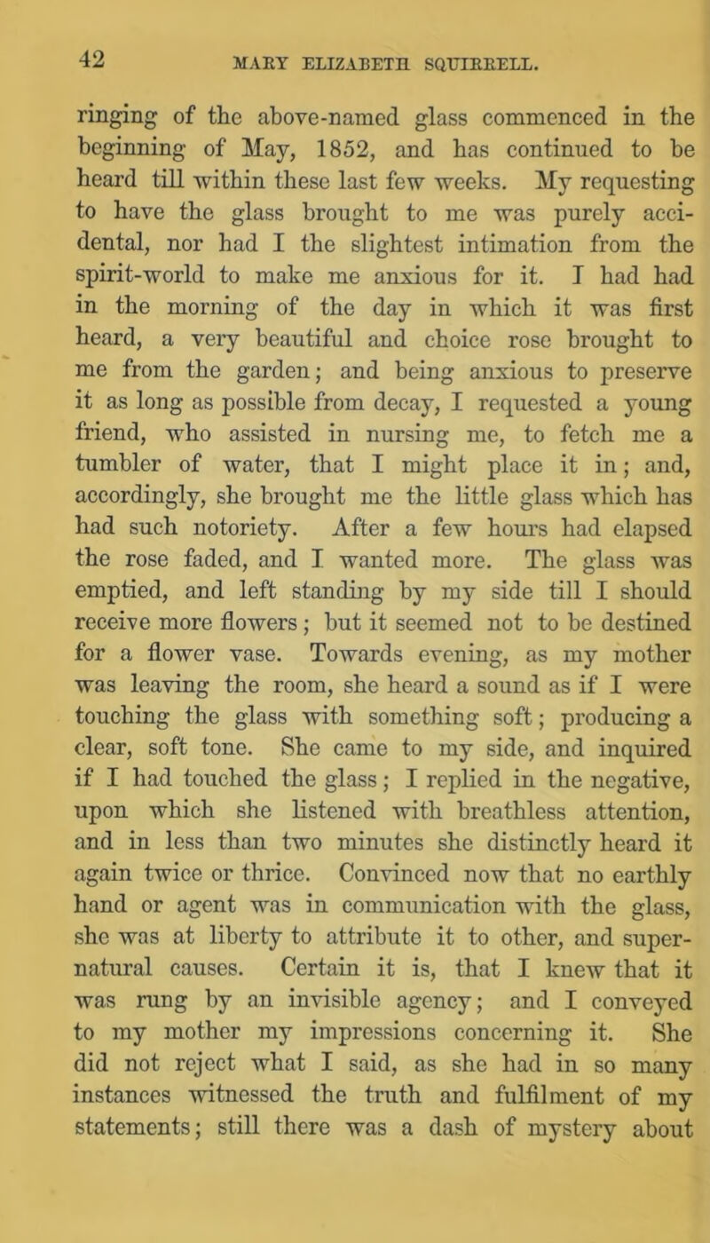 ringing of the above-named glass eommeneed in the beginning of May, 1852, and has eontinued to be heard till within these last few weeks. My requesting to have the glass brought to me was purely acci- dental, nor had I the slightest intimation from the spirit-world to make me anxious for it. I had had in the morning of the day in which it was first heard, a very beautiful and choice rose brought to me from the garden; and being anxious to preserve it as long as possible from decay, I requested a young friend, who assisted in nursing me, to fetch me a tumbler of water, that I might place it in; and, accordingly, she brought me the little glass which has had such notoriety. After a few hoiu's had elapsed the rose faded, and I wanted more. The glass was emptied, and left standing by my side till I should receive more flowers; but it seemed not to be destined for a flower vase. Towards evening, as my mother was leaving the room, she heard a sound as if I were touching the glass with something soft; producing a clear, soft tone. She came to my side, and inquired if I had touched the glass; I replied in the negative, upon which she listened with breathless attention, and in less than two minutes she distinctly heard it again twice or thrice. Convinced now that no earthly hand or agent was in communication with the glass, she was at liberty to attribute it to other, and super- natural causes. Certain it is, that I knew that it was rung by an invisible agency; and I conveyed to my mother my impressions concerning it. She did not reject what I said, as she had in so many instances witnessed the truth and fulfilment of my statements; still there was a dash of mystery about