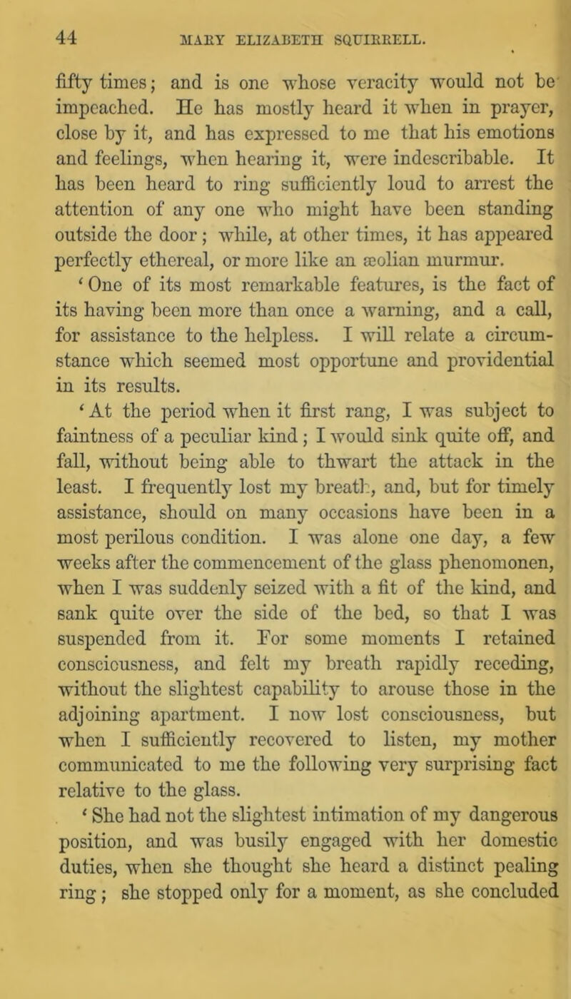 fifty times; and is one whose veracity would not be' impeached. He has mostly heard it when in prayer, close by it, and has expressed to me that his emotions and feelings, when hearing it, were indescribable. It has been heard to ring sufficiently loud to arrest the attention of any one who might have been standing outside the door; while, at other times, it has appeared perfectly ethereal, or more like an jcolian murmur. ‘ One of its most remarkable features, is the fact of its having been more than once a warning, and a call, for assistance to the helpless. I will relate a circum- stance which seemed most opportune and providential in its results. ‘At the period when it first rang, I was subject to faintness of a peculiar kind; I would sink quite off, and fall, without being able to thwart the attack in the least. I frequently lost my breatl:, and, but for timely assistance, should on many occasions have been in a most perilous condition. I was alone one day, a few weeks after the commencement of the glass phenomonen, when I was suddenly seized with a fit of the kind, and sank quite over the side of the bed, so that I was suspended from it. For some moments I retained consciousness, and felt my breath rapidly receding, without the slightest capability to arouse those in the adjoining ajiartment. I now lost consciousness, but when I sufficiently recovered to listen, my mother communicated to me the following very surprising fact relative to the glass. ‘ She had not the slightest intimation of my dangerous position, and was busily engaged with her domestic duties, when she thought she heard a distinct pealing ring; she stopped only for a moment, as she concluded