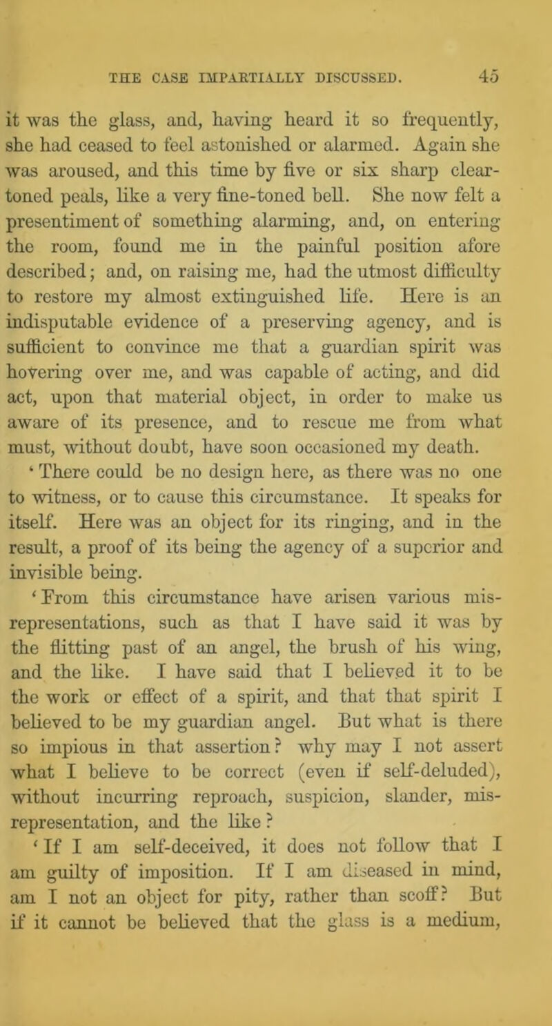 it was the glass, and, having heard it so frequently, she had ceased to feel astonished or alarmed. Again she was aroused, and this time by five or six sharp clear- toned peals, like a very fine-toned bell. She now felt a presentiment of something alarming, and, on entering the room, found me in the painful position afore described; and, on raising me, had the utmost difficulty to restore my almost extinguished life. Here is an indisputable evidence of a preserviug agency, and is sufidcient to convince me that a guardian spirit was hovering over me, and was capable of acting, and did act, upon that material object, in order to make us aware of its presence, and to rescue me from what must, without doubt, have soon occasioned my death. ‘ There could be no design here, as there was no one to witness, or to cause this circumstance. It speaks for itself. Here was an object for its ringing, and in the result, a proof of its beiug the agency of a superior and invisible being. ‘From this circumstance have arisen various mis- representations, such as that I have said it was by the flitting past of an angel, the brush of his wing, and the like. I have said that I believed it to be the work or effect of a spirit, and that that spirit I believed to be my guardian angel. But what is there so impious in that assertion? why may I not assert what I believe to be correct (even if self-deluded), without incurring reproach, suspicion, slander, mis- representation, and the like ? ‘ If I am self-deceived, it does not foUow that I am guilty of imposition. If I am diseased in mind, am I not an object for pity, rather than scoff? But if it cannot be believed that the glass is a medium.