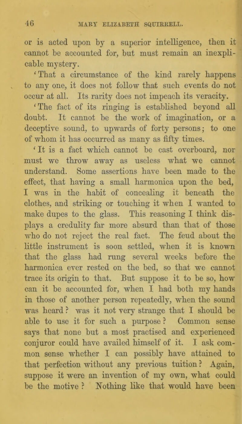 or is acted upon by a superior intelligence, then it cannot be accounted for, but must remain an inexpli- cable mystery. ‘That a circumstance of the kind rarely happens to any one, it does not follow that such events do not occur at all. Its rarity does not impeach its veracity. ‘The fact of its ringing is established beyond all doubt. It cannot be the work of imagination, or a deceptive sound, to upwards of forty persons; to one of whom it has occurred as many as fifty times. ‘It is a fact which cannot be cast overboard, nor must we throw away as useless what we cannot understand. Some assertions have been made to the effect, that having a small harmonica upon the bed, I was in the habit of concealing it beneath the clothes, and striking or touching it when I wanted to make dupes to the glass. This reasoning I think dis- plays a credulity far more absurd than that of those who do not reject the real fact. The feud about the little instrument is soon settled, when it is known that the glass had rung several weeks before the harmonica ever rested on the bed, so that we cannot trace its origin to that. But suppose it to be so, how can it be accounted for, when I had both my hands in those of another person repeatedly, when the sound was heard ? was it not very strange that I should be able to use it for such a purpose ? Common sense says that none but a most practised and experienced conjuror could have availed himself of it. I ask com- mon sense whether I can possibly have attained to that perfection without any previous tuition ? Again, suppose it were an invention of my own, what could be the motive ? Nothing like that would have been