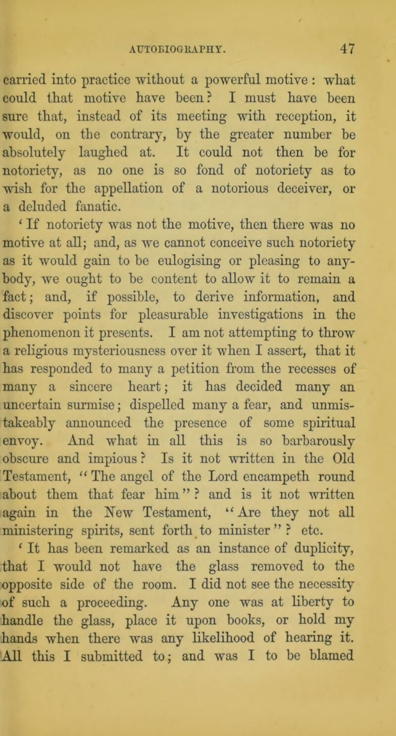 carried into practice without a powerful motive : what could that motive have been? I must have been sure that, instead of its meeting with reception, it would, on the contrary, by the greater number be absolutely laughed at. It could not then be for notoriety, as no one is so fond of notoriety as to wish for the appellation of a notorious deceiver, or a deluded fanatic. ‘ If notoriety was not the motive, then there was no motive at all; and, as we cannot conceive such notoriety as it would gain to be eulogising or pleasing to any- body, we ought to be content to allow it to remain a fact; and, if possible, to derive information, and discover points for pleasurable investigations in the phenomenon it presents. I am not attempting to throw a religious mysteriousness over it when I assert, that it has responded to many a petition from the recesses of many a sincere heart; it has decided many an uncertain surmise; dispelled many a fear, and unmis- takcably annoxmecd the presence of some spiritual envoy. And what in all this is so barbarously obscure and impious ? Is it not written in the Old Testament, “ The angel of the Lord encampeth round about them that fear him”? and is it not written again in the New Testament, “Are they not all ministering spirits, sent forth to minister”? etc. ‘ It has been remarked as an instance of duplicity, that I would not have the glass removed to the opposite side of the room. I did not see the necessity of such a proceeding. Any one was at liberty to handle the glass, place it upon books, or hold my hands when there was any likelihood of hearing it. All this I submitted to; and was I to be blamed