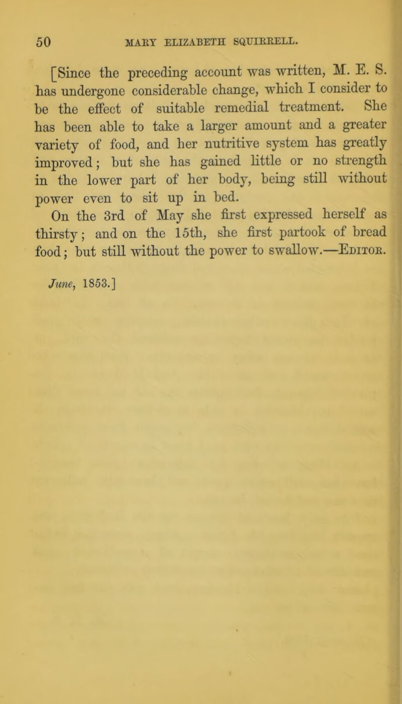 [Since the preceding account was written, M. E. S. has undergone considerable change, which I consider to he the effect of suitable remedial treatment. She has been able to take a larger amount and a greater variety of food, and her nutritive system has greatly improved; but she has gained little or no strength in the lower part of her body, being still without power even to sit up in bed. On the 3rd of May she first expressed herself as thirsty; and on the 15th, she first partook of bread food; but stiU, without the power to swallow.—Editoe. June, 1853.]