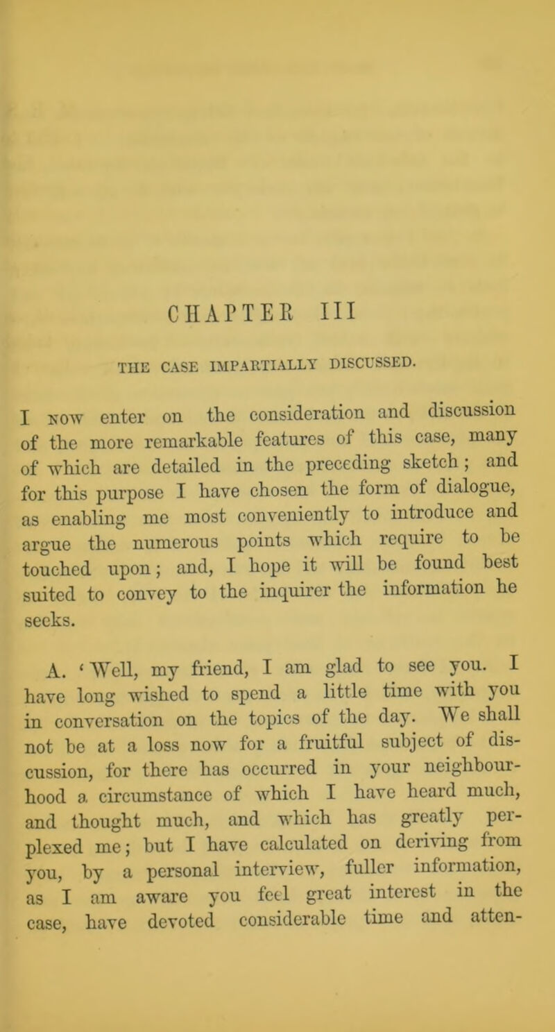 CHAPTER III THE CASE IMPARTIALLY DISCUSSED. I ROW enter on tlie consideration and discussion of the more remarkable features of this case, many of which are detailed in the preceding sketch ; and for this purpose I have chosen the form of dialogue, as enabling me most conveniently to introduce and argue the numerous points which require to he touched upon; and, I hope it will he found best suited to convey to the inquirer the information he seeks. A. ‘Well, my friend, I am glad to see you. I have long wished to spend a little time with you in conversation on the topics of the day. IV e shall not he at a loss now for a fruitful subject of dis- cussion, for there has occurred in your neighbour- hood a circumstance of which I have heard much, and thought much, and which has greatly pci- plexed me; but I have calculated on deriving from you, by a personal interview, fuller information, as I am aware you feel great interest in the case, have devoted considerable time and atten-