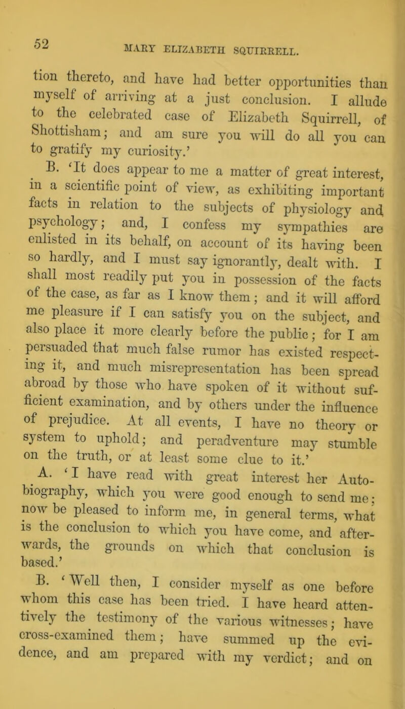 MARY ELIZABETH SQUIERELL. tion thereto, and have had better opportunities than myself of arriving at a just conclusion, I allude to the celebrated case of Elizabeth Squirrell, of Shottisham; and am sure you 'udll do all you can to gratify my curiosity.’ B. It docs appear to me a matter of great interest, in a scientific point of view, as exhibiting important facts in relation to the subjects of physiology and, psychology; and, I confess my sympathies are enlisted in its behalf, on account of its having been so hardly, and I must say ignorantly, dealt with, I shall most readily put you in possession of the facts of the case, as far as I know them; and it will afford me pleasure if I can satisfy you on the subject, and also place it more clearly before the public; for I am persuaded that much false rumor has existed respect- ing it, and much misrepresentation has been spread abroad by those who have spoken of it without suf- ficient examination, and by others under the influence of prejudice. At all events, I have no theory or system to uphold; and peradventure may stumble on the truth, or at least some clue to it.’ A. ‘I have read with great interest her Auto- biography, which you were good enough to send me; now be pleased to inform me, in general terms, what is the conclusion to which you have come, and after- wards, the grounds on which that conclusion is based.’ B. ‘Well then, I consider myself as one before whom this case has been tided. I have heard atten- tively the testimony of the various witnesses; have cross-examined them; have summed up the evi- dence, and am prepared with my verdict; and on