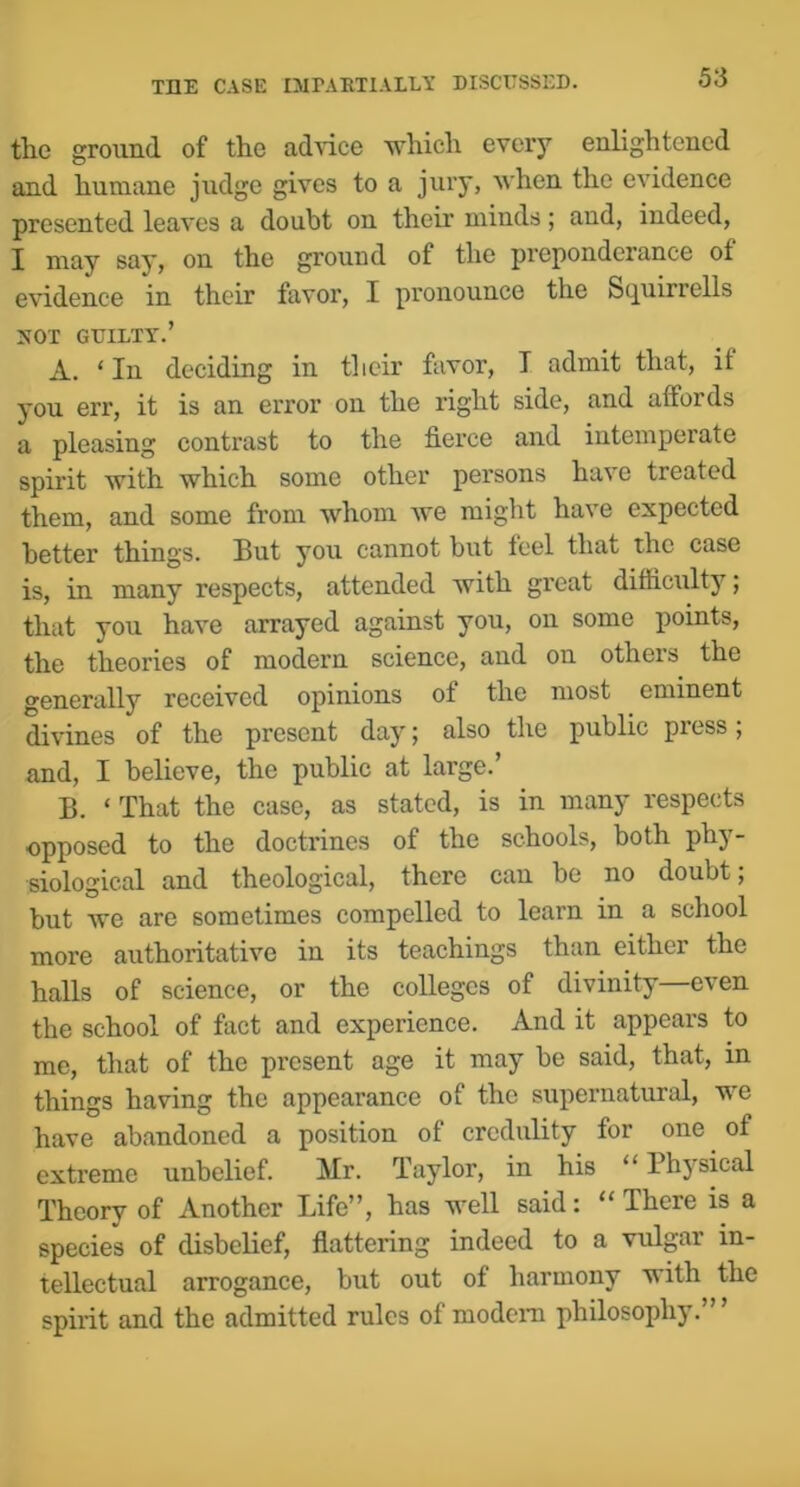 the ground of the ad\ice which every enlightened and humane judge gives to a jury, when the evidence presented leaves a doubt on their minds; and, indeed, I may say, on the ground of the preponderance of evidence in their favor, I pronounce the Scjuirrells 3smi GUILTY.’ A. ‘ In deciding in tlicir favor, T admit that, if you err, it is an error on the right side, and affords a pleasing contrast to the fierce and intemperate spirit with which some other persons have treated them, and some from whom we might have expected better things. But you cannot but feel that the case is, in many respects, attended with gi'cat difficulty; that you have arrayed against you, on some points, the theories of modern science, and on others the generally received opinions of the most eminent divines of the present day; also the public press; and, I believe, the public at large.’ B. ‘ That the case, as stated, is in many respects opposed to the doctrines of the schools, both phy- siological and theological, there can be no doubt; but we are sometimes compelled to learn in a school more authoritative in its teachings than either the halls of science, or the colleges of divinity even the school of fact and experience. And it appears to me, that of the present age it may be said, that, in things having the appearance of the supernatural, we have abandoned a position of credulity for one of extreme unbelief. Mr. Taylor, in his “ Physical Theory of Another Life”, has well said: “ There is a species of disbelief, flattering indeed to a vulgar in- tellectual arrogance, but out of harmony with the spirit and the admitted rules of modcni philosophy.” ’